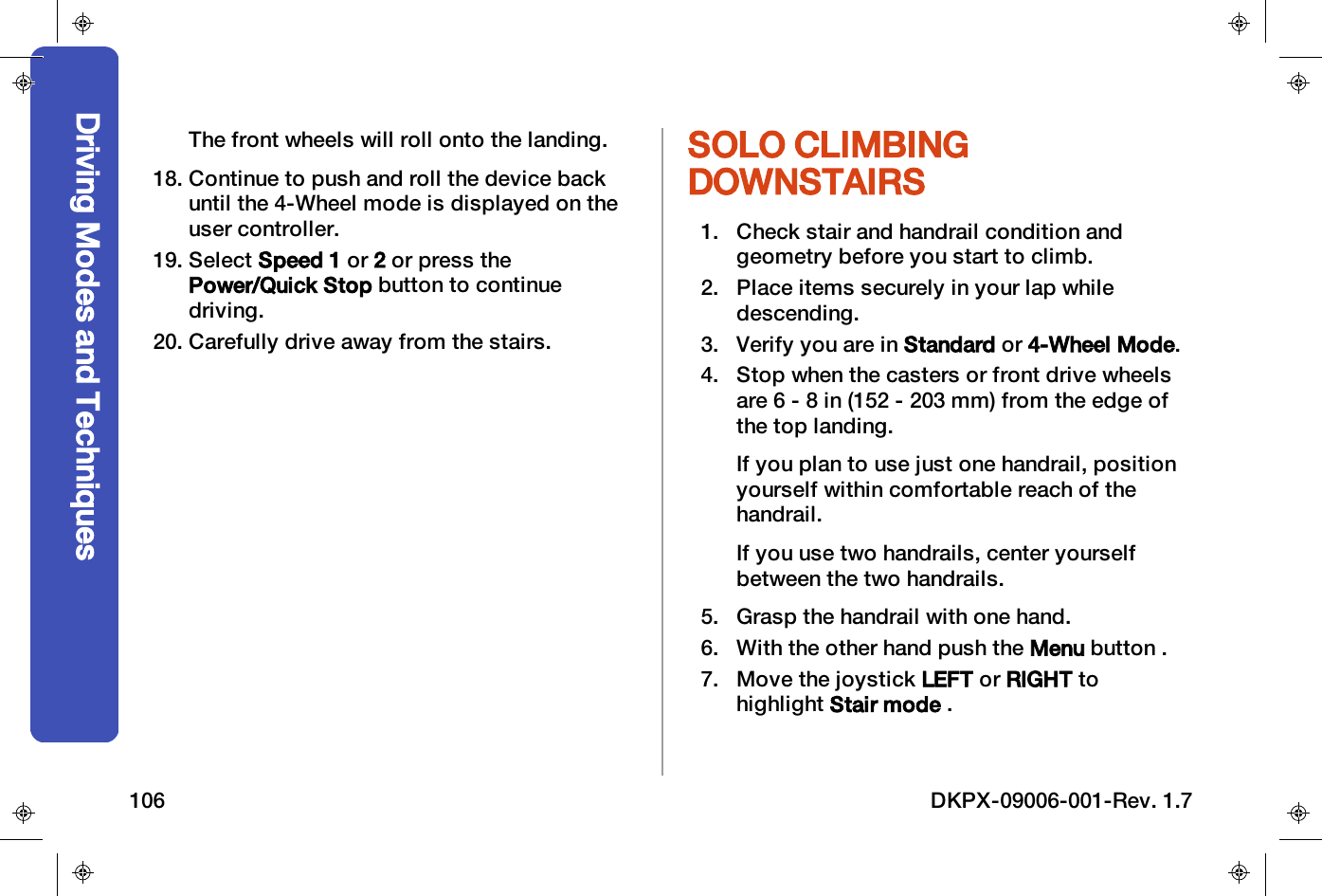 The front wheels will roll onto the landing.18. Continue to push and roll the device backuntil the 4-Wheel mode is displayed on theuser controller.19. Select Speed 1 or 2or press thePower/Quick Stop button to continuedriving.20. Carefully drive away from the stairs.SOLO CLIMBINGDOWNSTAIRS1. Check stair and handrail condition andgeometry before you start to climb.2. Place items securely in your lap whiledescending.3. Verify you are in Standard or 4-Wheel Mode.4. Stop when the casters or front drive wheelsare 6 - 8 in (152 - 203 mm) from the edge ofthe top landing.If you plan to use just one handrail, positionyourself within comfortable reach of thehandrail.If you use two handrails, center yourselfbetween the two handrails.5. Grasp the handrail with one hand.6. With the other hand push the Menu button .7. Move the joystick LEFT or RIGHT tohighlight Stair mode .Driving Modes and Techniques106 DKPX-09006-001-Rev. 1.7