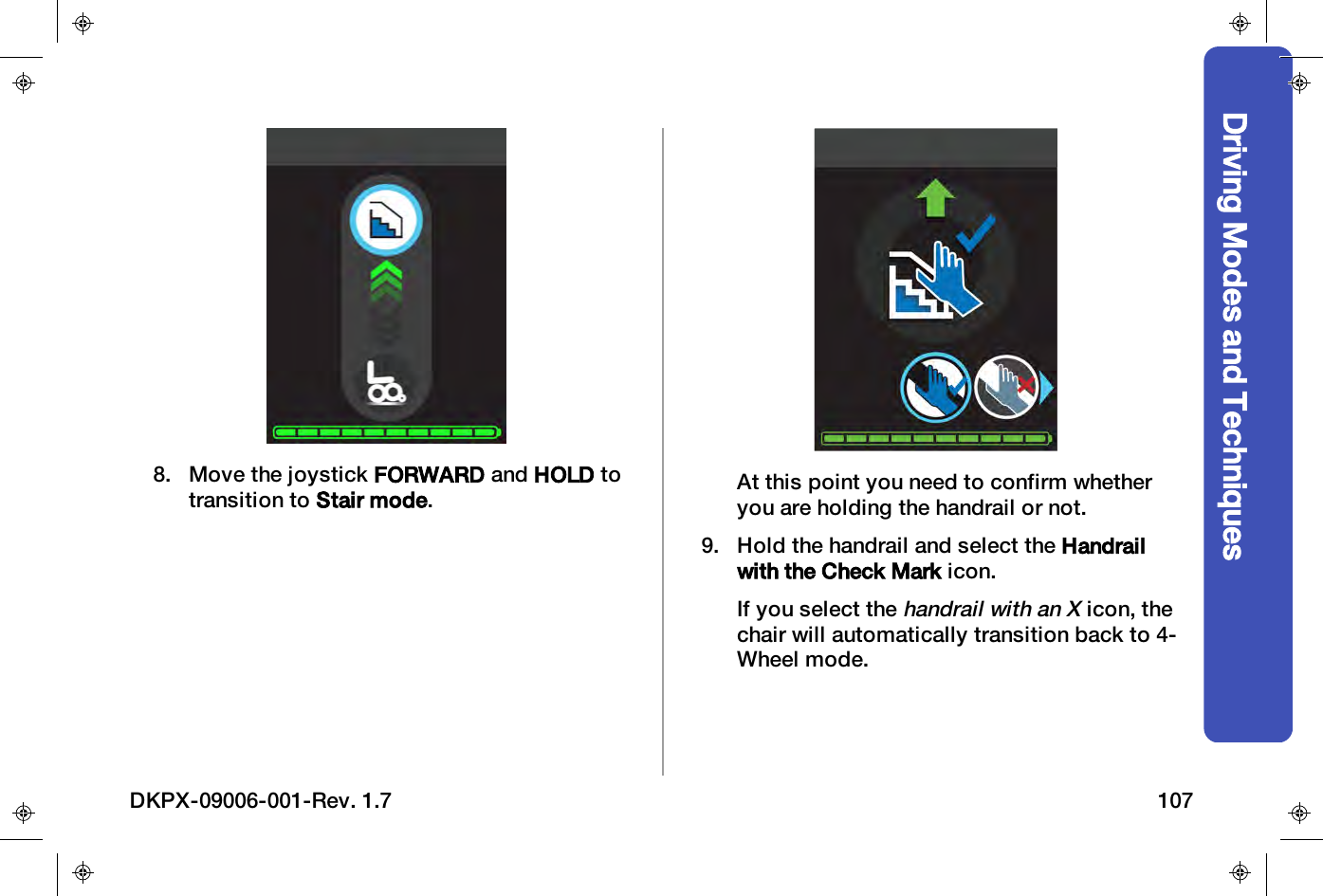 Driving Modes and Techniques8. Move the joystick FORWARD and HOLD totransition to Stair mode.At this point you need to confirm whetheryou are holding the handrail or not.9. Hold the handrail and select the Handrailwith the Check Mark icon.If you select thehandrail with an Xicon, thechair will automatically transition back to 4-Wheel mode.DKPX-09006-001-Rev. 1.7 107