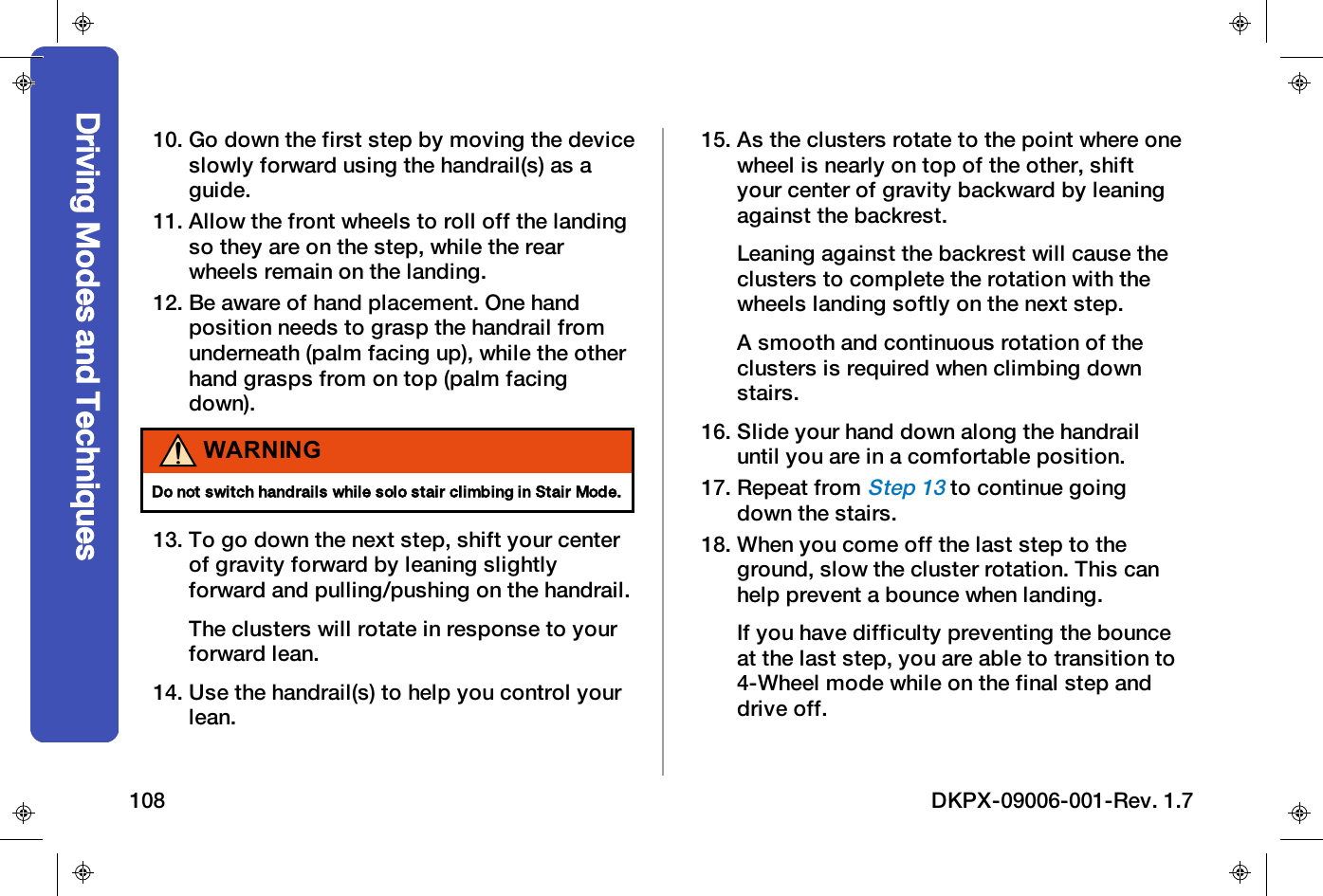 10. Go down the first step by moving the deviceslowly forward using the handrail(s) as aguide.11. Allow the front wheels to roll off the landingso they are on the step, while the rearwheels remain on the landing.12. Be aware of hand placement. One handposition needs to grasp the handrail fromunderneath (palm facing up), while the otherhand grasps from on top (palm facingdown).WARNINGDo not switch handrails while solo stair climbing in Stair Mode.13. To go down the next step, shift your centerof gravity forward by leaning slightlyforward and pulling/pushing on the handrail.The clusters will rotate in response to yourforward lean.14. Use the handrail(s) to help you control yourlean.15. As the clusters rotate to the point where onewheel is nearly on top of the other, shiftyour center of gravity backward by leaningagainst the backrest.Leaning against the backrest will cause theclusters to complete the rotation with thewheels landing softly on the next step.A smooth and continuous rotation of theclusters is required when climbing downstairs.16. Slide your hand down along the handrailuntil you are in a comfortable position.17. Repeat fromStep 13to continue goingdown the stairs.18. When you come off the last step to theground, slow the cluster rotation. This canhelp prevent a bounce when landing.If you have difficulty preventing the bounceat the last step, you are able to transition to4-Wheel mode while on the final step anddrive off.Driving Modes and Techniques108 DKPX-09006-001-Rev. 1.7