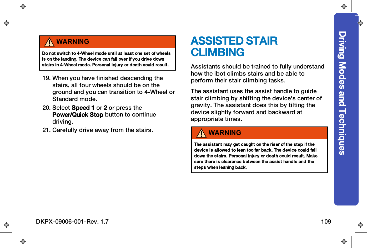Driving Modes and TechniquesWARNINGDo not switch to 4-Wheel mode until at least one set of wheelsis on the landing. The device can fall over if you drive downstairs in 4-Wheel mode. Personal injury or death could result.19. When you have finished descending thestairs, all four wheels should be on theground and you can transition to 4-Wheel orStandard mode.20. Select Speed 1 or 2or press thePower/Quick Stop button to continuedriving.21. Carefully drive away from the stairs.ASSISTED STAIRCLIMBINGAssistants should be trained to fully understandhow the ibot climbs stairs and be able toperform their stair climbing tasks.The assistant uses the assist handle to guidestair climbing by shifting the device's center ofgravity. The assistant does this by tilting thedevice slightly forward and backward atappropriate times.WARNINGThe assistant may get caught on the riser of the step if thedevice is allowed to lean too far back. The device could falldown the stairs. Personal injury or death could result. Makesure there is clearance between the assist handle and thesteps when leaning back.DKPX-09006-001-Rev. 1.7 109