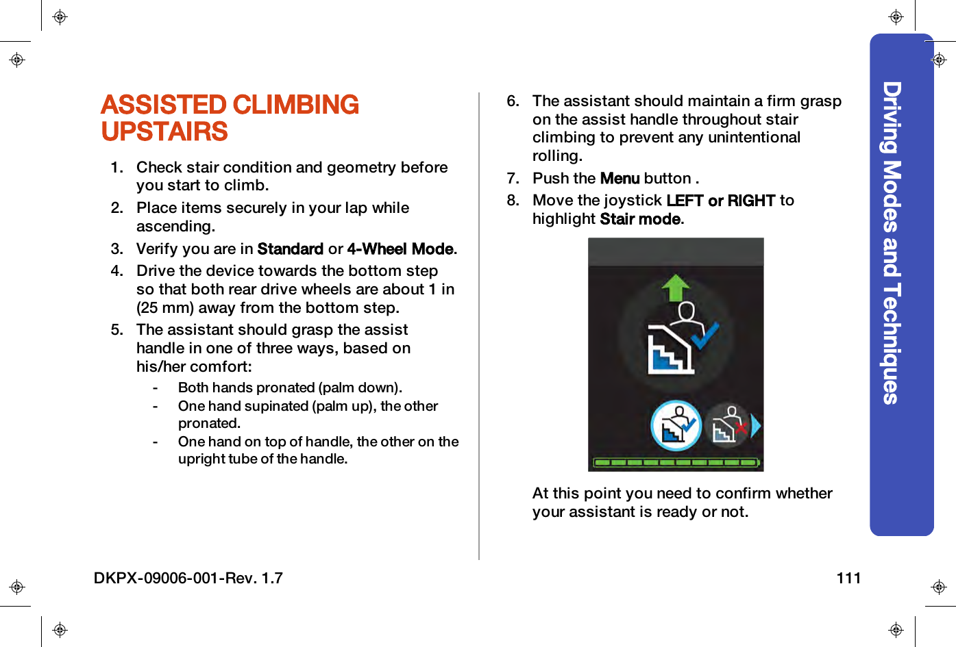 Driving Modes and TechniquesASSISTED CLIMBINGUPSTAIRS1. Check stair condition and geometry beforeyou start to climb.2. Place items securely in your lap whileascending.3. Verify you are in Standard or 4-Wheel Mode.4. Drive the device towards the bottom stepso that both rear drive wheels are about 1 in(25 mm) away from the bottom step.5. The assistant should grasp the assisthandle in one of three ways, based onhis/her comfort:- Both hands pronated (palm down).- One hand supinated (palm up), the otherpronated.- One hand on top of handle, the other on theupright tube of the handle.6. The assistant should maintain a firm graspon the assist handle throughout stairclimbing to prevent any unintentionalrolling.7. Push the Menu button .8. Move the joystick LEFT or RIGHT tohighlight Stair mode.At this point you need to confirm whetheryour assistant is ready or not.DKPX-09006-001-Rev. 1.7 111
