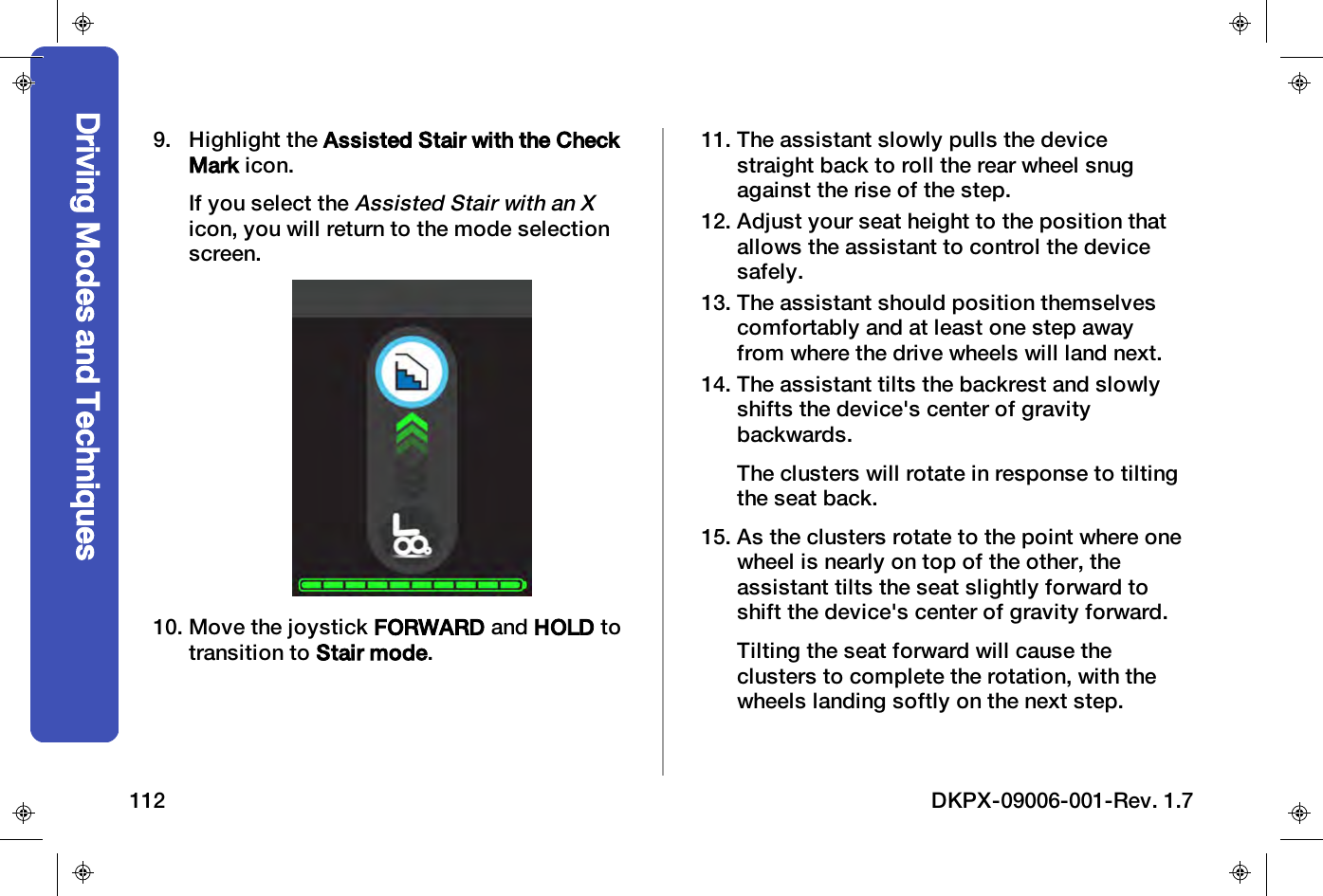 9. Highlight the Assisted Stair with the CheckMark icon.If you select theAssisted Stair with an Xicon, you will return to the mode selectionscreen.10. Move the joystick FORWARD and HOLD totransition to Stair mode.11. The assistant slowly pulls the devicestraight back to roll the rear wheel snugagainst the rise of the step.12. Adjust your seat height to the position thatallows the assistant to control the devicesafely.13. The assistant should position themselvescomfortably and at least one step awayfrom where the drive wheels will land next.14. The assistant tilts the backrest and slowlyshifts the device's center of gravitybackwards.The clusters will rotate in response to tiltingthe seat back.15. As the clusters rotate to the point where onewheel is nearly on top of the other, theassistant tilts the seat slightly forward toshift the device's center of gravity forward.Tilting the seat forward will cause theclusters to complete the rotation, with thewheels landing softly on the next step.Driving Modes and Techniques112 DKPX-09006-001-Rev. 1.7