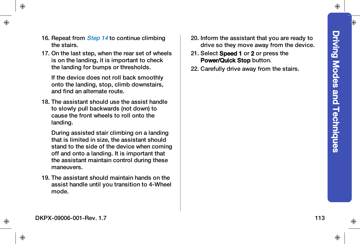 Driving Modes and Techniques16. Repeat fromStep 14to continue climbingthe stairs.17. On the last step, when the rear set of wheelsis on the landing, it is important to checkthe landing for bumps or thresholds.If the device does not roll back smoothlyonto the landing, stop, climb downstairs,and find an alternate route.18. The assistant should use the assist handleto slowly pull backwards (not down) tocause the front wheels to roll onto thelanding.During assisted stair climbing on a landingthat is limited in size, the assistant shouldstand to the side of the device when comingoff and onto a landing. It is important thatthe assistant maintain control during thesemaneuvers.19. The assistant should maintain hands on theassist handle until you transition to 4-Wheelmode.20. Inform the assistant that you are ready todrive so they move away from the device.21. Select Speed 1 or 2or press thePower/Quick Stop button.22. Carefully drive away from the stairs.DKPX-09006-001-Rev. 1.7 113