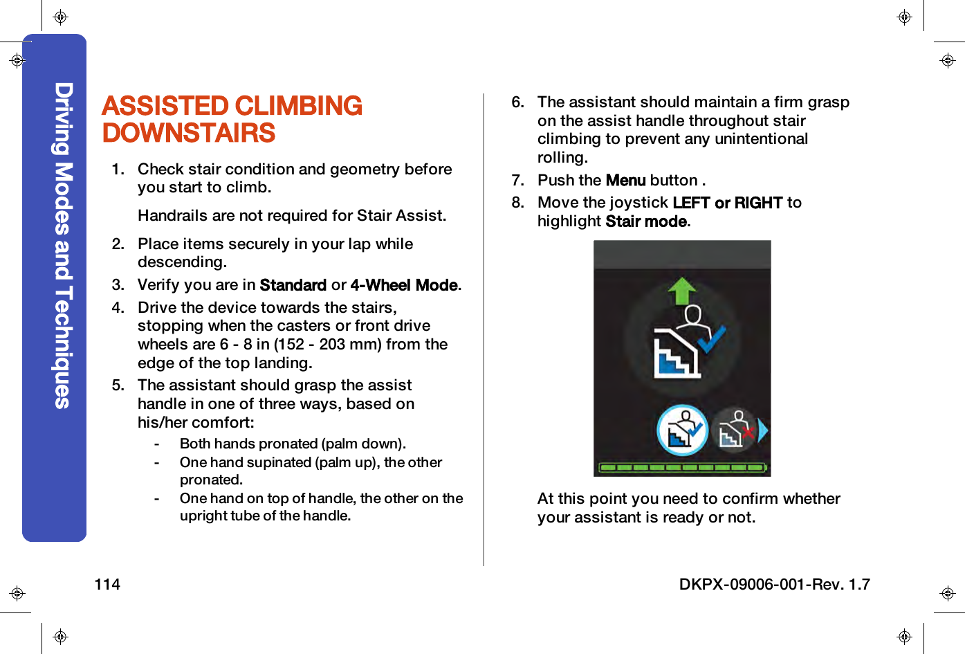 ASSISTED CLIMBINGDOWNSTAIRS1. Check stair condition and geometry beforeyou start to climb.Handrails are not required for Stair Assist.2. Place items securely in your lap whiledescending.3. Verify you are in Standard or 4-Wheel Mode.4. Drive the device towards the stairs,stopping when the casters or front drivewheels are 6 - 8 in (152 - 203 mm) from theedge of the top landing.5. The assistant should grasp the assisthandle in one of three ways, based onhis/her comfort:- Both hands pronated (palm down).- One hand supinated (palm up), the otherpronated.- One hand on top of handle, the other on theupright tube of the handle.6. The assistant should maintain a firm graspon the assist handle throughout stairclimbing to prevent any unintentionalrolling.7. Push the Menu button .8. Move the joystick LEFT or RIGHT tohighlight Stair mode.At this point you need to confirm whetheryour assistant is ready or not.Driving Modes and Techniques114 DKPX-09006-001-Rev. 1.7