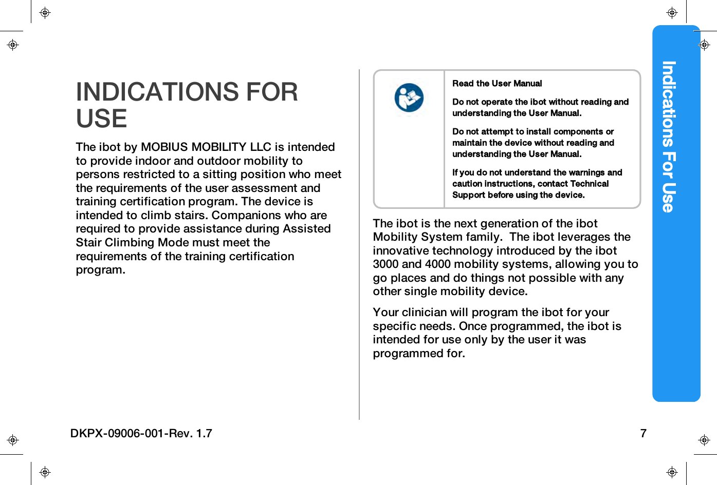 Indications For UseINDICATIONS FORUSEThe ibot by MOBIUSMOBILITYLLC is intendedto provide indoor and outdoor mobility topersons restricted to a sitting position who meetthe requirements of the user assessment andtraining certification program. The device isintended to climb stairs. Companions who arerequired to provide assistance during AssistedStair Climbing Mode must meet therequirements of the training certificationprogram.Read the User ManualDo not operate the ibot without reading andunderstanding the User Manual.Do not attempt to install components ormaintain the device without reading andunderstanding the User Manual.If you do not understand the warnings andcaution instructions, contact TechnicalSupport before using the device.The ibot is the next generation of the ibotMobility System family.The ibot leverages theinnovative technology introduced by the ibot3000 and 4000 mobility systems, allowing you togo places and do things not possible with anyother single mobility device.Your clinician will program the ibot for yourspecific needs. Once programmed, the ibot isintended for use only by the user it wasprogrammed for.DKPX-09006-001-Rev. 1.7 7