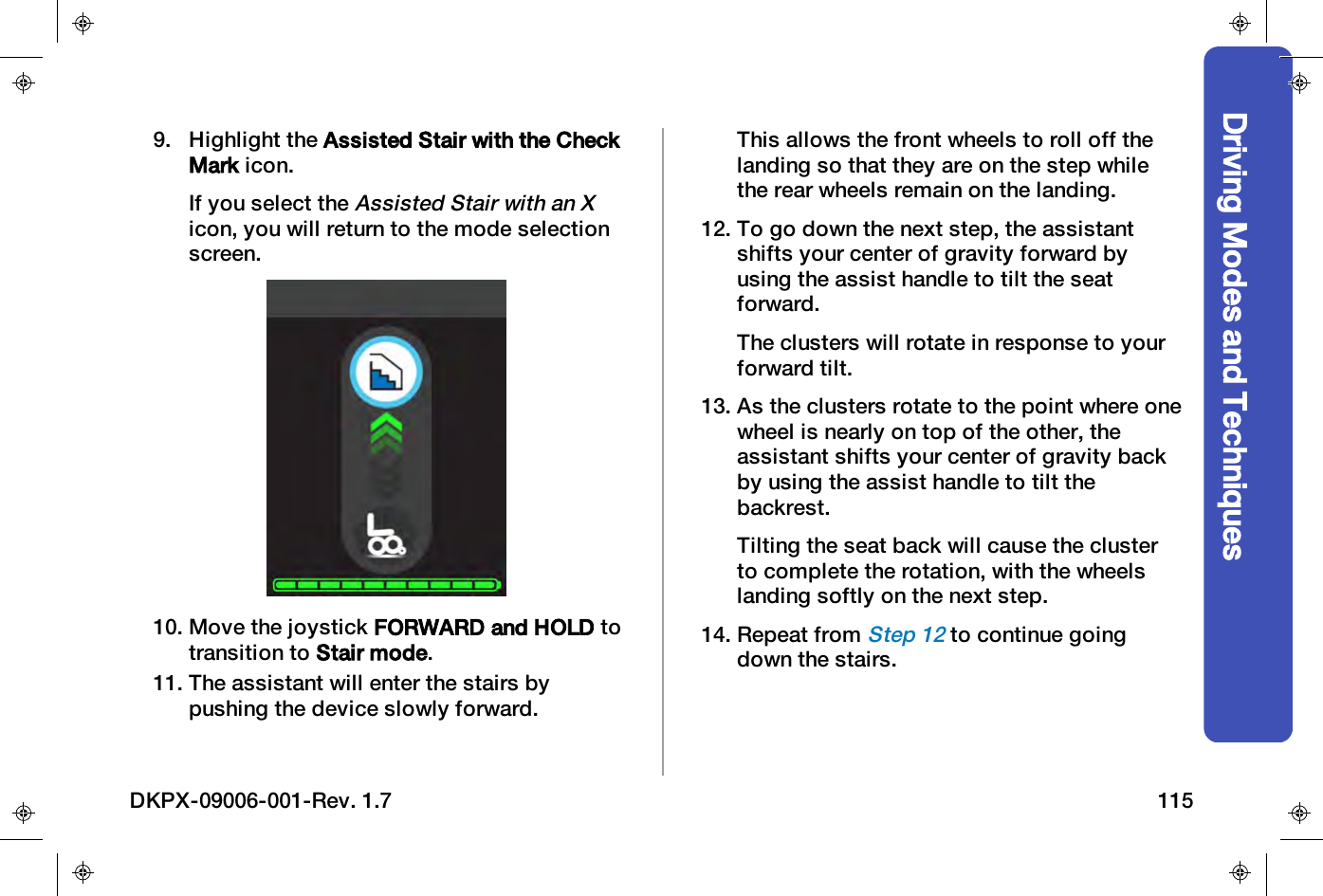 Driving Modes and Techniques9. Highlight the Assisted Stair with the CheckMark icon.If you select theAssisted Stair with an Xicon, you will return to the mode selectionscreen.10. Move the joystick FORWARD and HOLD totransition to Stair mode.11. The assistant will enter the stairs bypushing the device slowly forward.This allows the front wheels to roll off thelanding so that they are on the step whilethe rear wheels remain on the landing.12. To go down the next step, the assistantshifts your center of gravity forward byusing the assist handle to tilt the seatforward.The clusters will rotate in response to yourforward tilt.13. As the clusters rotate to the point where onewheel is nearly on top of the other, theassistant shifts your center of gravity backby using the assist handle to tilt thebackrest.Tilting the seat back will cause the clusterto complete the rotation, with the wheelslanding softly on the next step.14. Repeat fromStep 12to continue goingdown the stairs.DKPX-09006-001-Rev. 1.7 115