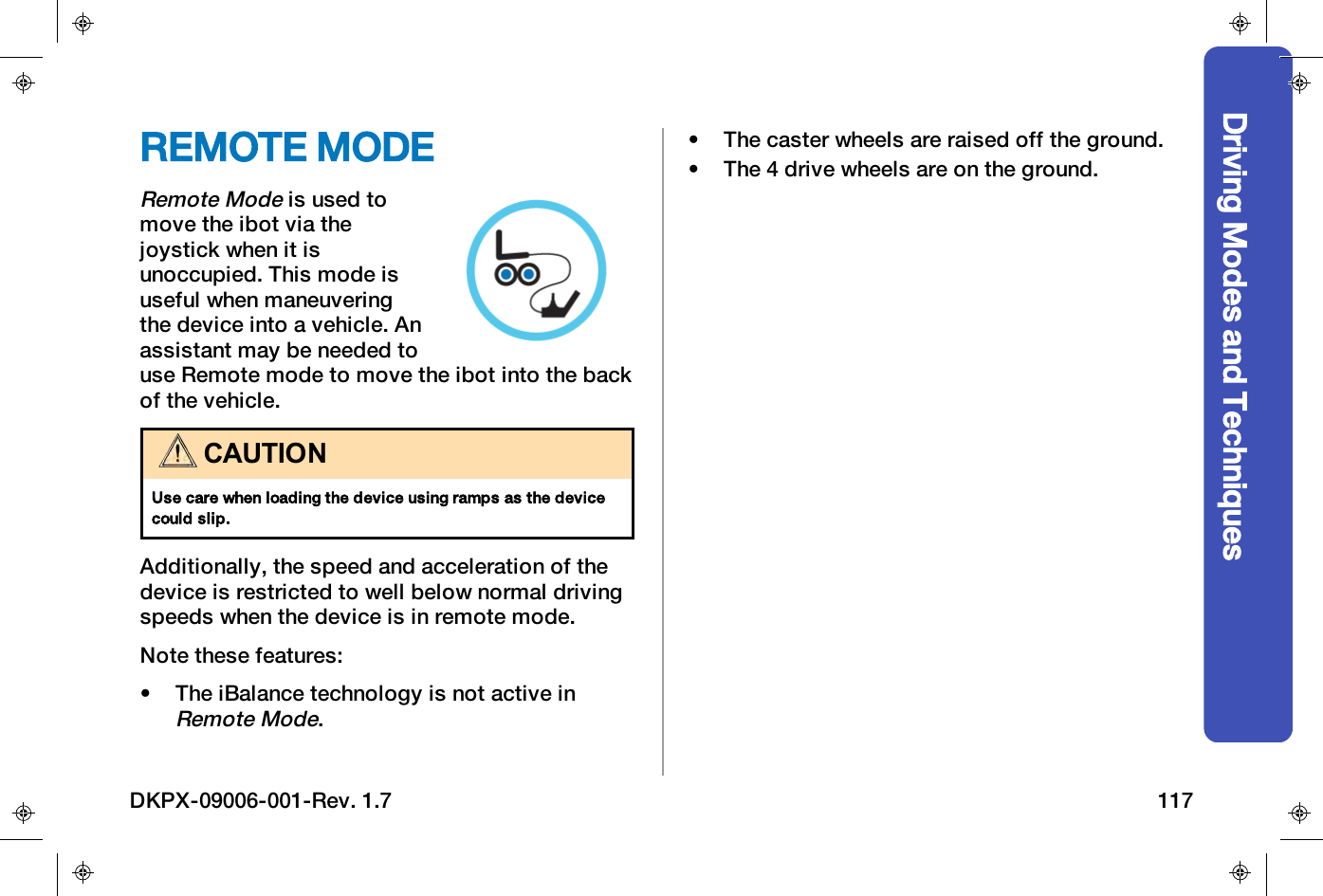 Driving Modes and TechniquesREMOTE MODERemote Modeis used tomove the ibot via thejoystick when it isunoccupied. This mode isuseful when maneuveringthe device into a vehicle. Anassistant may be needed touse Remote mode to move the ibot into the backof the vehicle.CAUTIONUse care when loading the device using ramps as the devicecould slip.Additionally, the speed and acceleration of thedevice is restricted to well below normal drivingspeeds when the device is in remote mode.Note these features:&bull; The iBalance technology is not active inRemote Mode.&bull; The caster wheels are raised off the ground.&bull; The 4 drive wheels are on the ground.DKPX-09006-001-Rev. 1.7 117