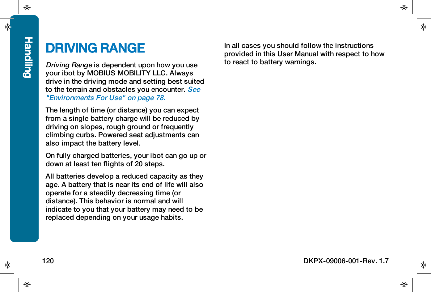 DRIVING RANGEDriving Rangeis dependent upon how you useyour ibot by MOBIUSMOBILITYLLC. Alwaysdrive in the driving mode and setting best suitedto the terrain and obstacles you encounter.See"Environments For Use" on page78.The length of time (or distance) you can expectfrom a single battery charge will be reduced bydriving on slopes, rough ground or frequentlyclimbing curbs. Powered seat adjustments canalso impact the battery level.On fully charged batteries, your ibot can go up ordown at least ten flights of 20 steps.All batteries develop a reduced capacity as theyage. A battery that is near its end of life will alsooperate for a steadily decreasing time (ordistance). This behavior is normal and willindicate to you that your battery may need to bereplaced depending on your usage habits.In all cases you should follow the instructionsprovided in this User Manual with respect to howto react to battery warnings.Handling120 DKPX-09006-001-Rev. 1.7