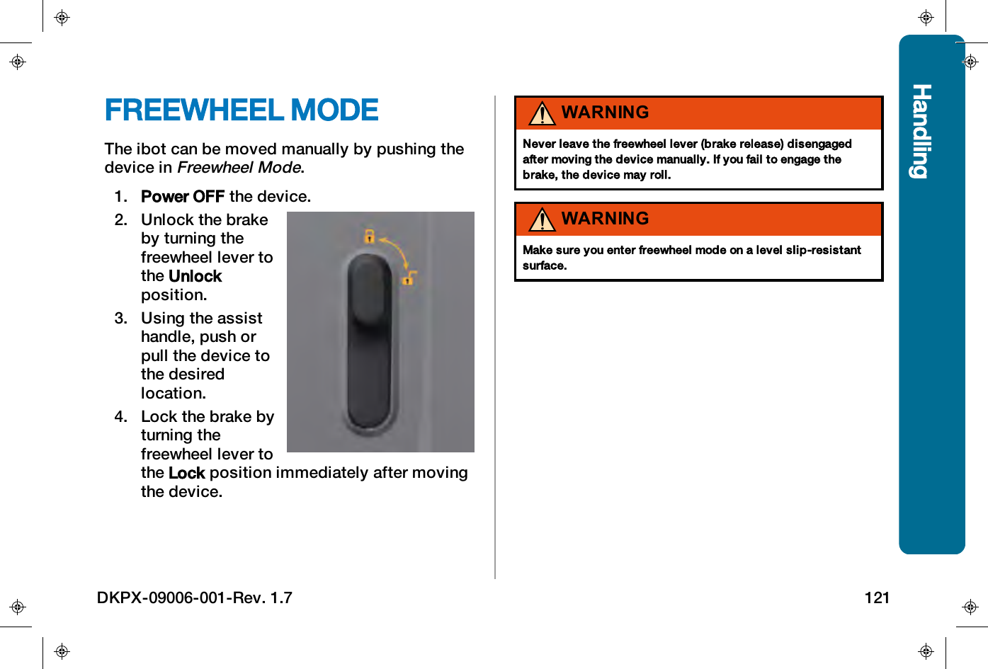 HandlingFREEWHEEL MODEThe ibot can be moved manually by pushing thedevice inFreewheel Mode.1. Power OFF the device.2. Unlock the brakeby turning thefreewheel lever tothe Unlockposition.3. Using the assisthandle, push orpull the device tothe desiredlocation.4. Lock the brake byturning thefreewheel lever tothe Lock position immediately after movingthe device.WARNINGNever leave the freewheel lever (brake release) disengagedafter moving the device manually. If you fail to engage thebrake, the device may roll.WARNINGMake sure you enter freewheel mode on a level slip-resistantsurface.DKPX-09006-001-Rev. 1.7 121