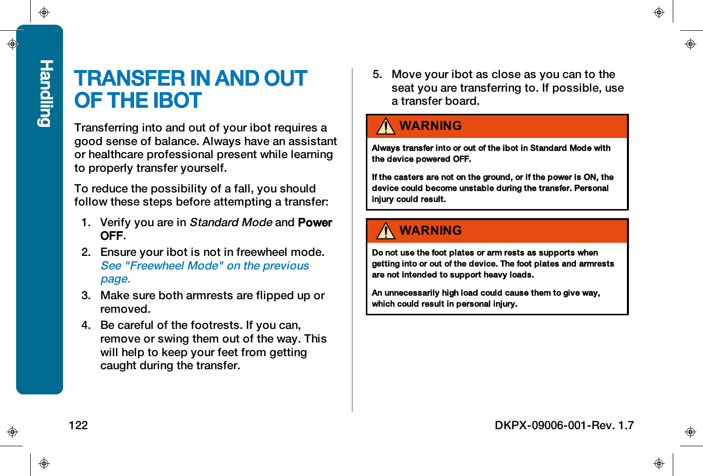 TRANSFER IN AND OUTOF THE IBOTTransferring into and out of your ibot requires agood sense of balance. Always have an assistantor healthcare professional present while learningto properly transfer yourself.To reduce the possibility of a fall, you shouldfollow these steps before attempting a transfer:1. Verify you are inStandard Modeand PowerOFF.2. Ensure your ibot is not in freewheel mode.See "Freewheel Mode" on the previouspage.3. Make sure both armrests are flipped up orremoved.4. Be careful of the footrests. If you can,remove or swing them out of the way. Thiswill help to keep your feet from gettingcaught during the transfer.5. Move your ibot as close as you can to theseat you are transferring to. If possible, usea transfer board.WARNINGAlways transfer into or out of the ibot in Standard Mode withthe device powered OFF.If the casters are not on the ground, or if the power is ON, thedevice could become unstable during the transfer. Personalinjury could result.WARNINGDo not use the foot plates or arm rests as supports whengetting into or out of the device. The foot plates and armrestsare not intended to support heavy loads.An unnecessarily high load could cause them to give way,which could result in personal injury.Handling122 DKPX-09006-001-Rev. 1.7