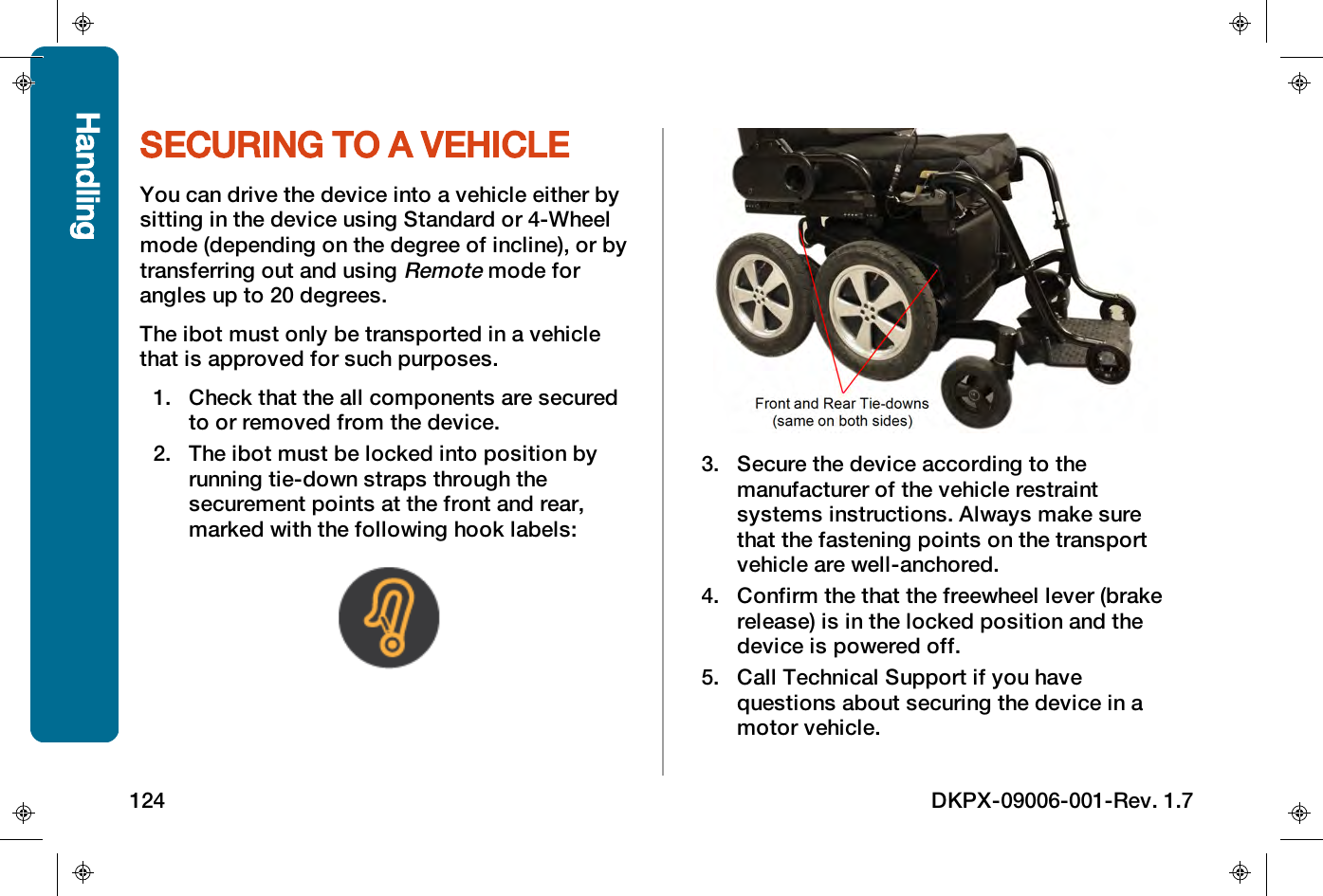 SECURING TO A VEHICLEYou can drive the device into a vehicle either bysitting in the device using Standard or 4-Wheelmode (depending on the degree of incline), or bytransferring out and usingRemotemode forangles up to 20 degrees.The ibot must only be transported in a vehiclethat is approved for such purposes.1. Check that the all components are securedto or removed from the device.2. The ibot must be locked into position byrunning tie-down straps through thesecurement points at the front and rear,marked with the following hook labels:3. Secure the device according to themanufacturer of the vehicle restraintsystems instructions. Always make surethat the fastening points on the transportvehicle are well-anchored.4. Confirm the that the freewheel lever (brakerelease) is in the locked position and thedevice is powered off.5. Call Technical Support if you havequestions about securing the device in amotor vehicle.Handling124 DKPX-09006-001-Rev. 1.7