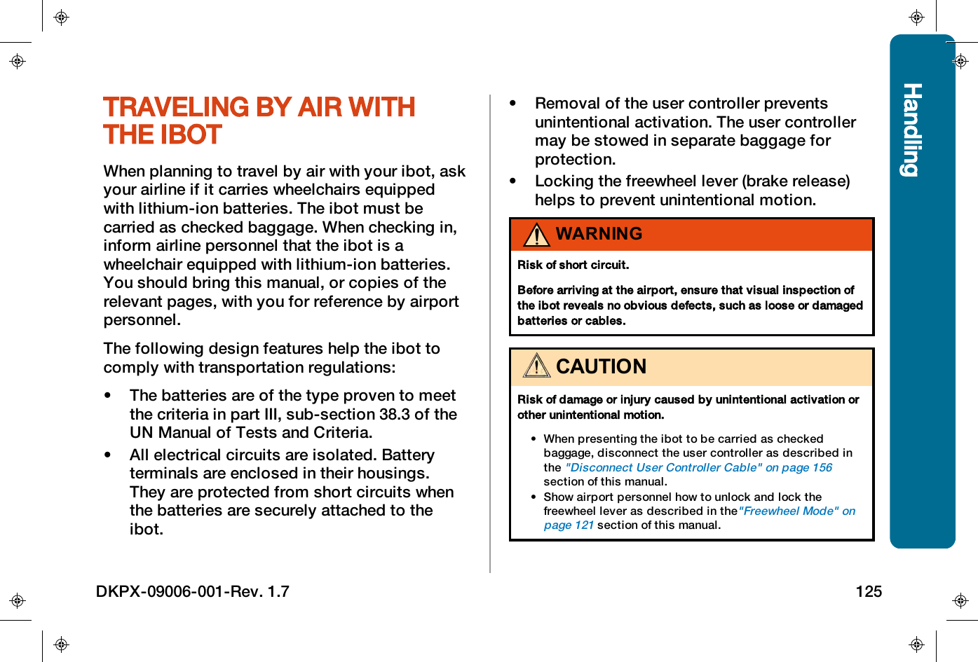 HandlingTRAVELING BY AIR WITHTHE IBOTWhen planning to travel by air with your ibot, askyour airline if it carries wheelchairs equippedwith lithium-ion batteries. The ibot must becarried as checked baggage. When checking in,inform airline personnel that the ibot is awheelchair equipped with lithium-ion batteries.You should bring this manual, or copies of therelevant pages, with you for reference by airportpersonnel.The following design features help the ibot tocomply with transportation regulations:&bull; The batteries are of the type proven to meetthe criteria in part III, sub-section 38.3 of theUN Manual of Tests and Criteria.&bull; All electrical circuits are isolated. Batteryterminals are enclosed in their housings.They are protected from short circuits whenthe batteries are securely attached to theibot.&bull; Removal of the user controller preventsunintentional activation. The user controllermay be stowed in separate baggage forprotection.&bull; Locking the freewheel lever (brake release)helps to prevent unintentional motion.WARNINGRisk of short circuit.Before arriving at the airport, ensure that visual inspection ofthe ibot reveals no obvious defects, such as loose or damagedbatteries or cables.CAUTIONRisk of damage or injury caused by unintentional activation orother unintentional motion.&bull; When presenting the ibot to be carried as checkedbaggage, disconnect the user controller as described inthe"Disconnect User Controller Cable" on page156section of this manual.&bull; Show airport personnel how to unlock and lock thefreewheel lever as described in the"Freewheel Mode" onpage121section of this manual.DKPX-09006-001-Rev. 1.7 125