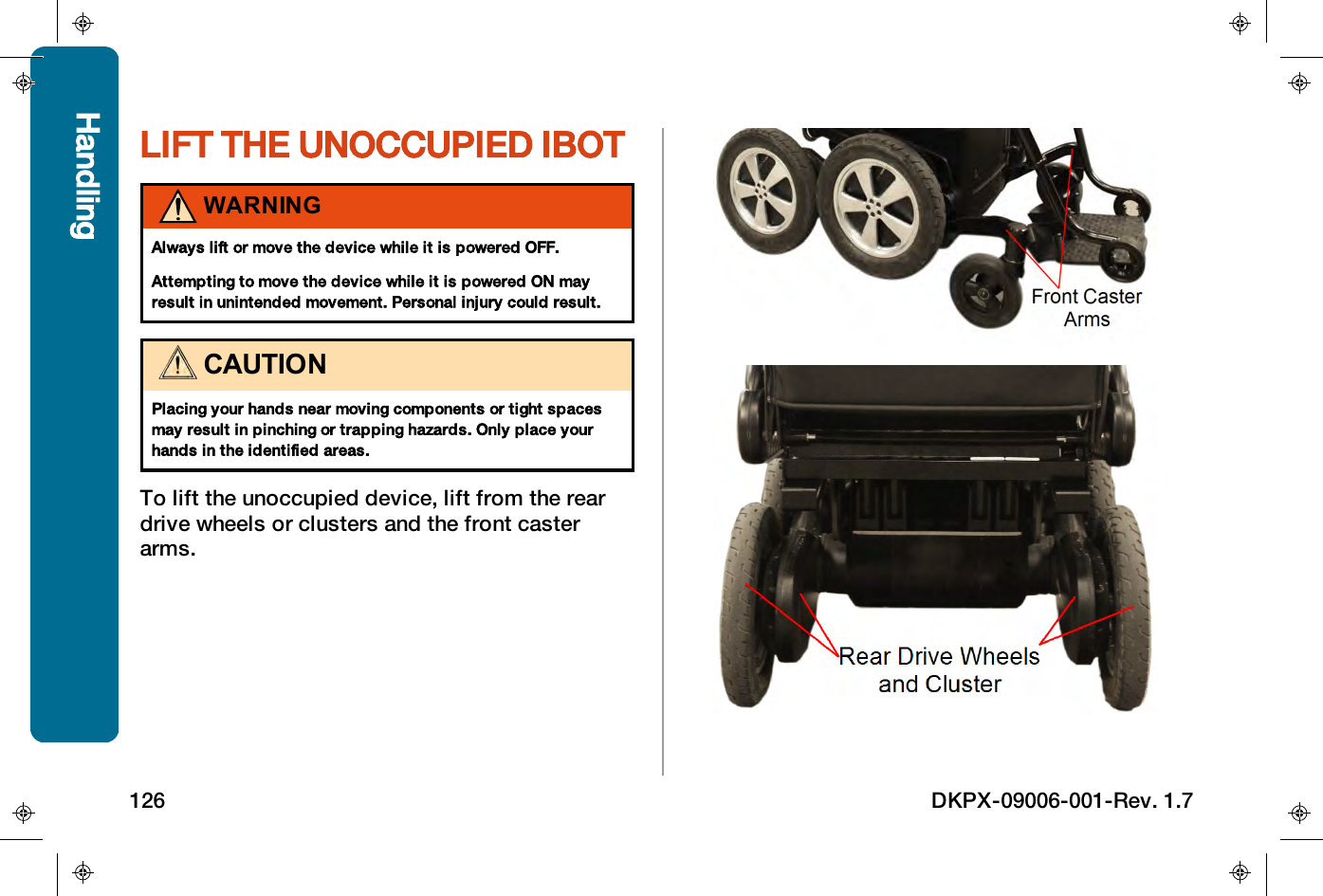 LIFT THE UNOCCUPIED IBOTWARNINGAlways lift or move the device while it is powered OFF.Attempting to move the device while it is powered ONmayresult in unintended movement. Personal injury could result.CAUTIONPlacing your hands near moving components or tight spacesmay result in pinching or trapping hazards. Only place yourhands in the identified areas.To lift the unoccupied device, lift from the reardrive wheels or clusters and the front casterarms.Handling126 DKPX-09006-001-Rev. 1.7