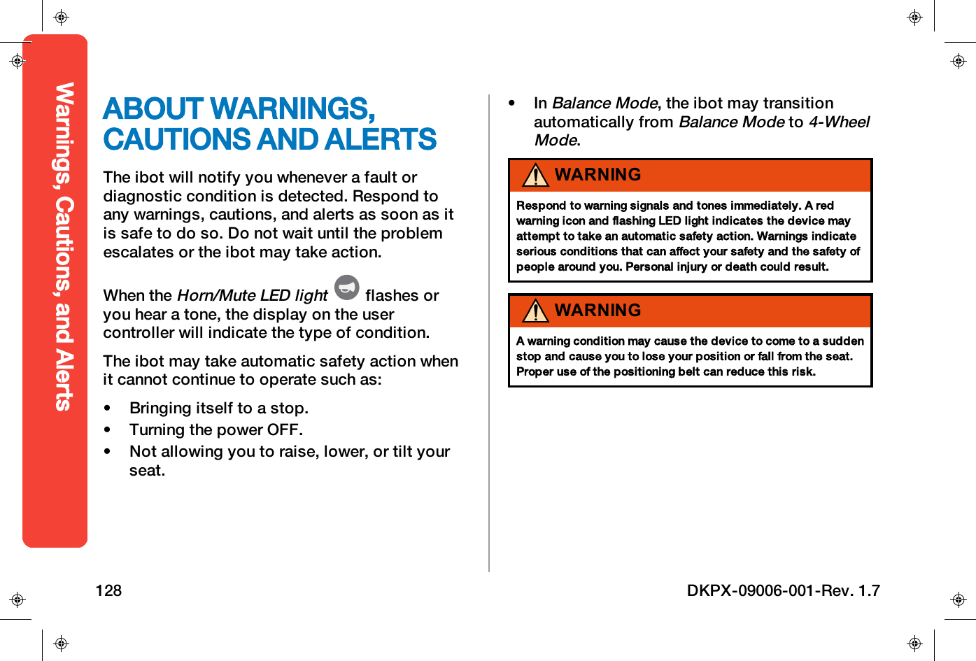 ABOUT WARNINGS,CAUTIONS AND ALERTSThe ibot will notify you whenever a fault ordiagnostic condition is detected. Respond toany warnings, cautions, and alerts as soon as itis safe to do so. Do not wait until the problemescalates or the ibot may take action.When theHorn/Mute LED lightflashes oryou hear a tone, the display on the usercontroller will indicate the type of condition.The ibot may take automatic safety action whenit cannot continue to operate such as:&bull; Bringing itself to a stop.&bull; Turning the power OFF.&bull; Not allowing you to raise, lower, or tilt yourseat.&bull; InBalance Mode, the ibot may transitionautomatically fromBalance Modeto4-WheelMode.WARNINGRespond to warning signals and tones immediately. A redwarning icon and flashing LED light indicates the device mayattempt to take an automatic safety action. Warnings indicateserious conditions that can affect your safety and the safety ofpeople around you. Personal injury or death could result.WARNINGA warning condition may cause the device to come to a suddenstop and cause you to lose your position or fall from the seat.Proper use of the positioning belt can reduce this risk.Warnings, Cautions, and Alerts128 DKPX-09006-001-Rev. 1.7