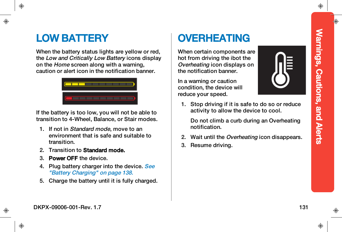Warnings, Cautions, and AlertsLOW BATTERYWhen the battery status lights are yellow or red,theLow and Critically Low Batteryicons displayon theHomescreen along with a warning,caution or alert icon in the notification banner.If the battery is too low, you will not be able totransition to 4-Wheel, Balance, or Stair modes.1. If not inStandard mode, move to anenvironment that is safe and suitable totransition.2. Transition to Standard mode.3. Power OFF the device.4. Plug battery charger into the device.See"Battery Charging" on page138.5. Charge the battery until it is fully charged.OVERHEATINGWhen certain components arehot from driving the ibot theOverheatingicon displays onthe notification banner.In a warning or cautioncondition, the device willreduce your speed.1. Stop driving if it is safe to do so or reduceactivity to allow the device to cool.Do not climb a curb during an Overheatingnotification.2. Wait until theOverheatingicon disappears.3. Resume driving.DKPX-09006-001-Rev. 1.7 131