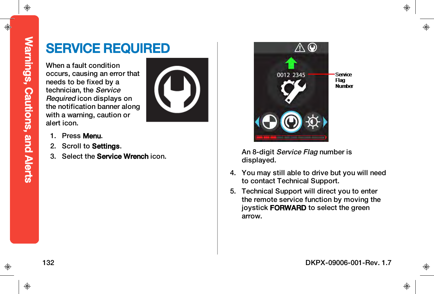 SERVICE REQUIREDWhen a fault conditionoccurs, causing an error thatneeds to be fixed by atechnician, theServiceRequiredicon displays onthe notification banner alongwith a warning, caution oralert icon.1. Press Menu.2. Scroll to Settings.3. Select the Service Wrench icon. An 8-digitService Flagnumber isdisplayed.4. You may still able to drive but you will needto contact Technical Support.5. Technical Support will direct you to enterthe remote service function by moving thejoystick FORWARD to select the greenarrow.Warnings, Cautions, and Alerts132 DKPX-09006-001-Rev. 1.7