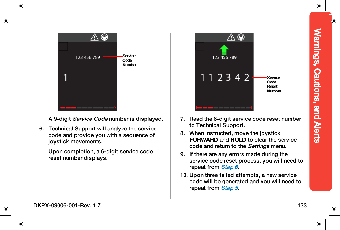 Warnings, Cautions, and AlertsA 9-digitService Codenumber is displayed.6. Technical Support will analyze the servicecode and provide you with a sequence ofjoystick movements.Upon completion, a 6-digit service codereset number displays.7. Read the 6-digit service code reset numberto Technical Support.8. When instructed, move the joystickFORWARD and HOLD to clear the servicecode and return to theSettingsmenu.9. If there are any errors made during theservice code reset process, you will need torepeat fromStep 6.10. Upon three failed attempts, a new servicecode will be generated and you will need torepeat fromStep 5.DKPX-09006-001-Rev. 1.7 133
