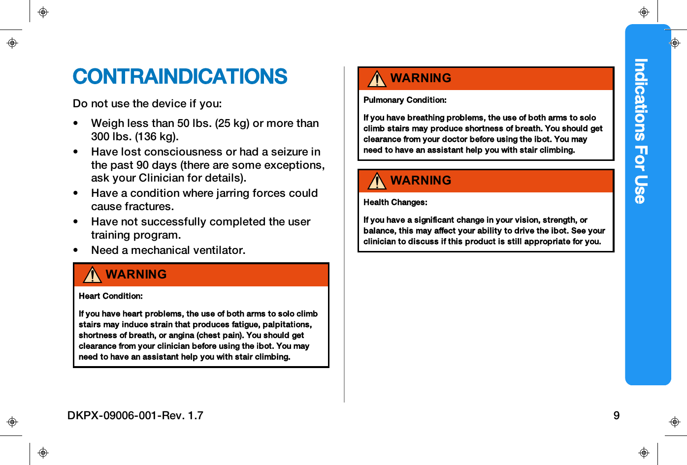 Indications For UseCONTRAINDICATIONSDo not use the device if you:&bull; Weigh less than 50 lbs. (25 kg) or more than300 lbs. (136 kg).&bull; Have lost consciousness or had a seizure inthe past 90 days (there are some exceptions,ask your Clinician for details).&bull; Have a condition where jarring forces couldcause fractures.&bull; Have not successfully completed the usertraining program.&bull; Need a mechanical ventilator.WARNINGHeartCondition:If you have heart problems, the use of both arms to solo climbstairs may induce strain that produces fatigue, palpitations,shortness of breath, or angina (chest pain). You should getclearance from your clinician before using the ibot. You mayneed to have an assistant help you with stair climbing.WARNINGPulmonary Condition:If you have breathing problems, the use of both arms to soloclimb stairs may produce shortness of breath. You should getclearance from your doctor before using the ibot. You mayneed to have an assistant help you with stair climbing.WARNINGHealth Changes:If you have a significant change in your vision, strength, orbalance, this may affect your ability to drive the ibot. See yourclinician to discuss if this product is still appropriate for you.DKPX-09006-001-Rev. 1.7 9