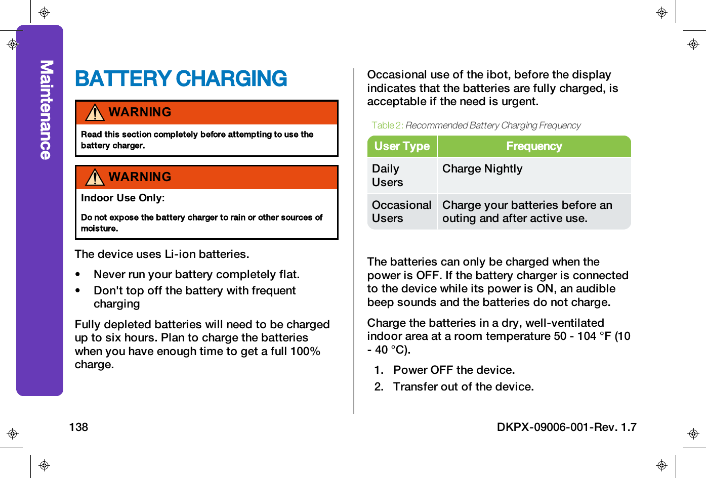 BATTERY CHARGINGWARNINGRead this section completely before attempting to use thebattery charger.WARNINGIndoor Use Only:Do not expose the battery charger to rain or other sources ofmoisture.The device uses Li-ion batteries.&bull; Never run your battery completely flat.&bull; Don't top off the battery with frequentchargingFully depleted batteries will need to be chargedup to six hours. Plan to charge the batterieswhen you have enough time to get a full 100%charge.Occasional use of the ibot, before the displayindicates that the batteries are fully charged, isacceptable if the need is urgent.User Type FrequencyDailyUsersCharge NightlyOccasionalUsersCharge your batteries before anouting and after active use.Table 2:Recommended Battery Charging FrequencyThe batteries can only be charged when thepower is OFF. If the battery charger is connectedto the device while its power is ON, an audiblebeep sounds and the batteries do not charge.Charge the batteries in a dry, well-ventilatedindoor area at a room temperature 50 - 104 &deg;F (10- 40 &deg;C).1. Power OFF the device.2. Transfer out of the device.Maintenance138 DKPX-09006-001-Rev. 1.7