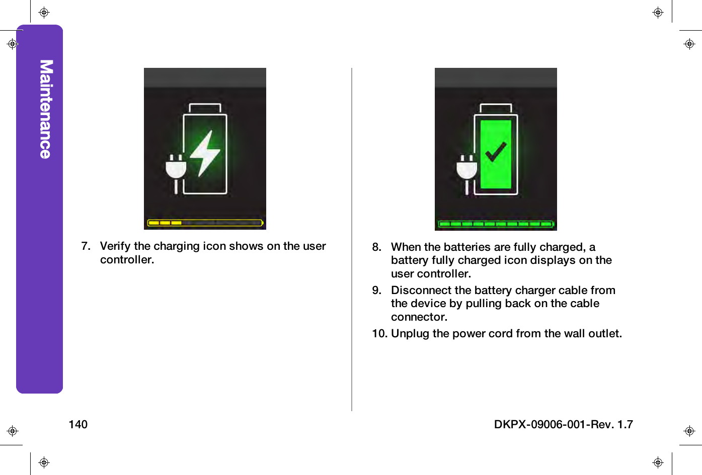 7. Verify the charging icon shows on the usercontroller.8. When the batteries are fully charged, abattery fully charged icon displays on theuser controller.9. Disconnect the battery charger cable fromthe device by pulling back on the cableconnector.10. Unplug the power cord from the wall outlet.Maintenance140 DKPX-09006-001-Rev. 1.7