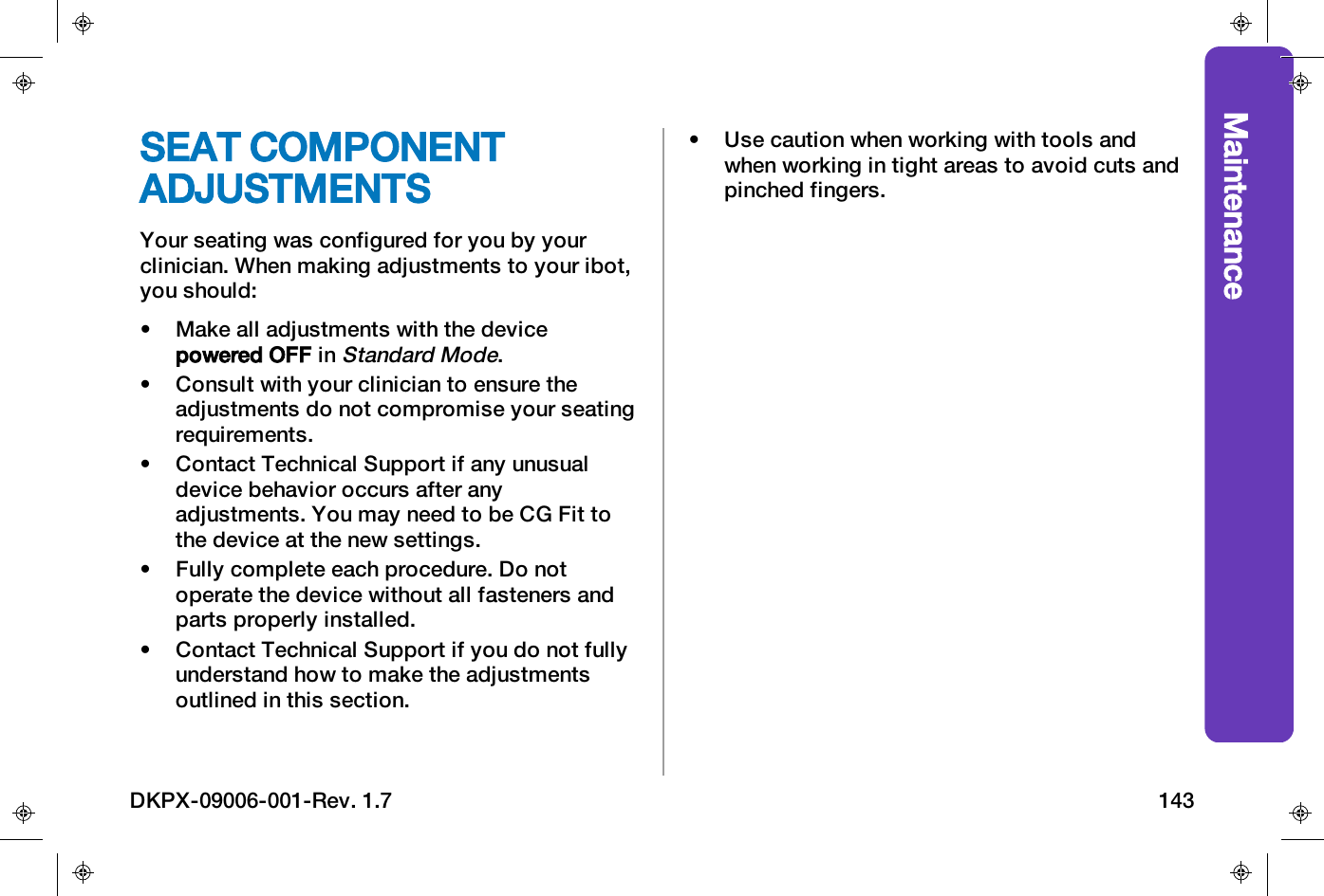 MaintenanceSEAT COMPONENTADJUSTMENTSYour seating was configured for you by yourclinician. When making adjustments to your ibot,you should:&bull; Make all adjustments with the devicepowered OFF inStandard Mode.&bull; Consult with your clinician to ensure theadjustments do not compromise your seatingrequirements.&bull; Contact Technical Support if any unusualdevice behavior occurs after anyadjustments. You may need to be CG Fit tothe device at the new settings.&bull; Fully complete each procedure. Do notoperate the device without all fasteners andparts properly installed.&bull; Contact Technical Support if you do not fullyunderstand how to make the adjustmentsoutlined in this section.&bull; Use caution when working with tools andwhen working in tight areas to avoid cuts andpinched fingers.DKPX-09006-001-Rev. 1.7 143