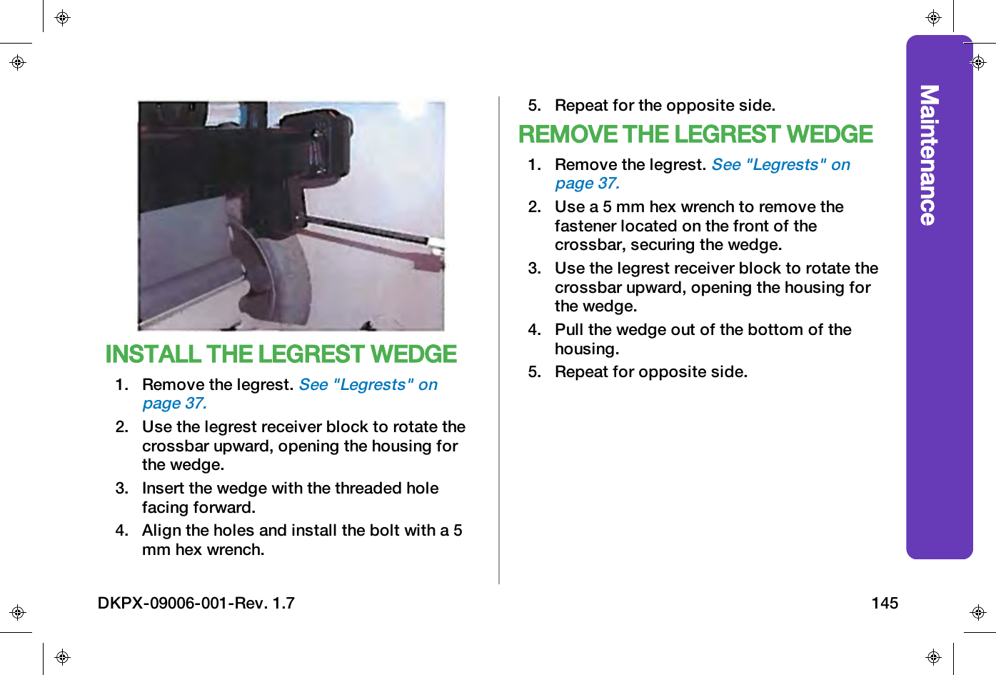 MaintenanceINSTALL THE LEGREST WEDGE1. Remove the legrest.See "Legrests" onpage37.2. Use the legrest receiver block to rotate thecrossbar upward, opening the housing forthe wedge.3. Insert the wedge with the threaded holefacing forward.4. Align the holes and install the bolt with a 5mm hex wrench.5. Repeat for the opposite side.REMOVE THE LEGREST WEDGE1. Remove the legrest.See "Legrests" onpage37.2. Use a 5 mm hex wrench to remove thefastener located on the front of thecrossbar, securing the wedge.3. Use the legrest receiver block to rotate thecrossbar upward, opening the housing forthe wedge.4. Pull the wedge out of the bottom of thehousing.5. Repeat for opposite side.DKPX-09006-001-Rev. 1.7 145