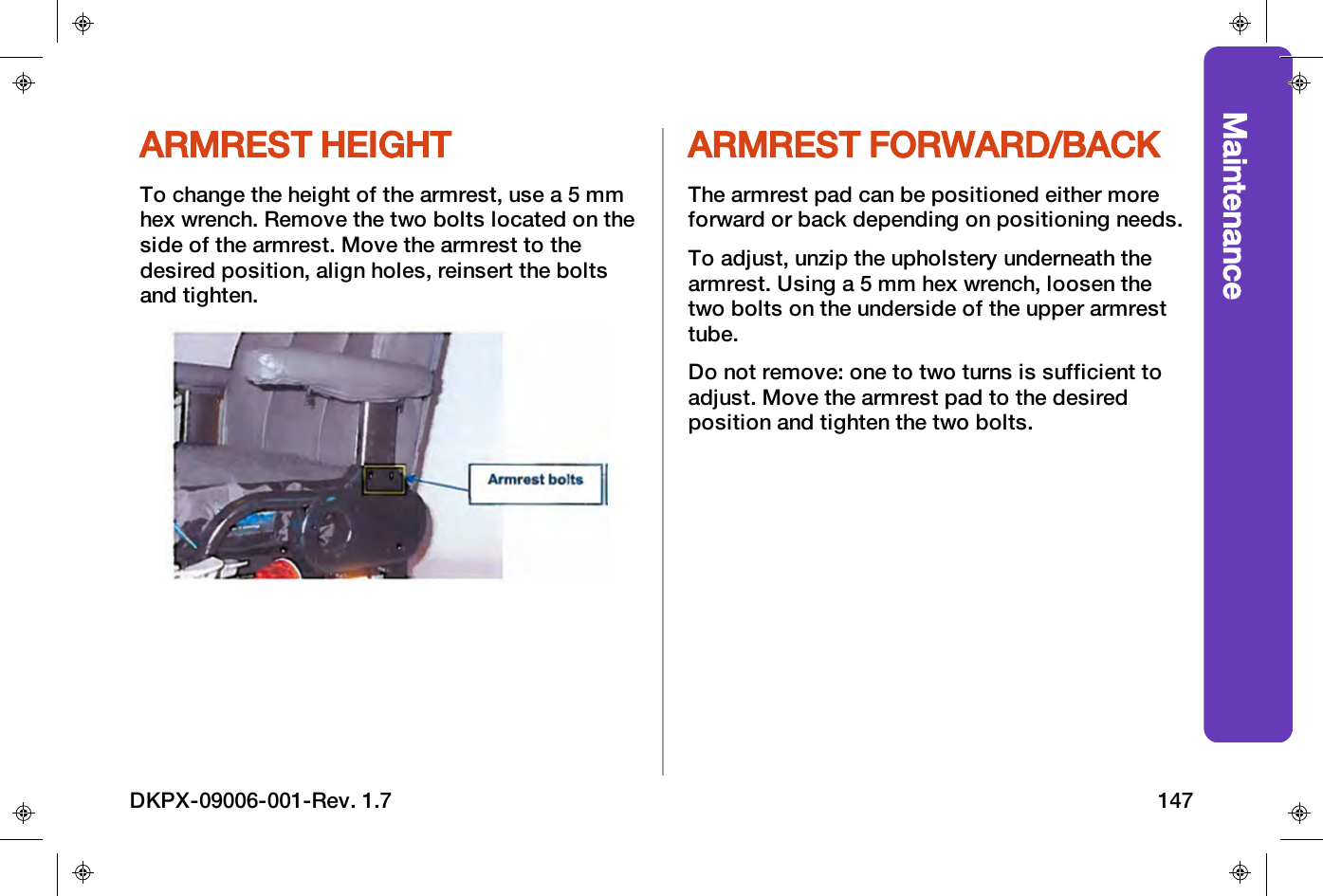 MaintenanceARMREST HEIGHTTo change the height of the armrest, use a 5 mmhex wrench. Remove the two bolts located on theside of the armrest. Move the armrest to thedesired position, align holes, reinsert the boltsand tighten.ARMREST FORWARD/BACKThe armrest pad can be positioned either moreforward or back depending on positioning needs.To adjust, unzip the upholstery underneath thearmrest. Using a 5 mm hex wrench, loosen thetwo bolts on the underside of the upper armresttube.Do not remove: one to two turns is sufficient toadjust. Move the armrest pad to the desiredposition and tighten the two bolts.DKPX-09006-001-Rev. 1.7 147