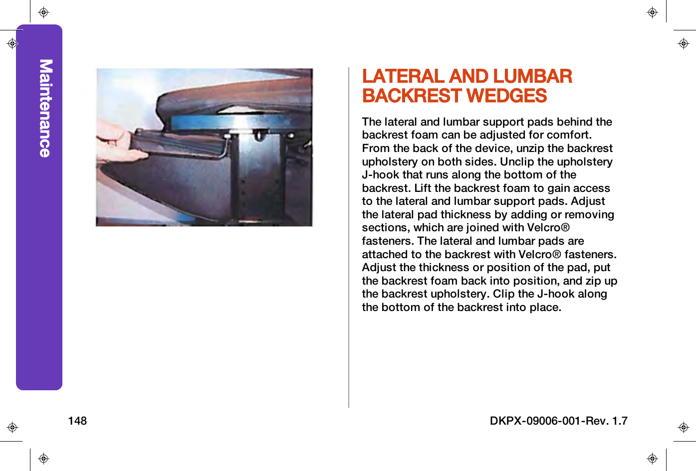 LATERAL AND LUMBARBACKREST WEDGESThe lateral and lumbar support pads behind thebackrest foam can be adjusted for comfort.From the back of the device, unzip the backrestupholstery on both sides. Unclip the upholsteryJ-hook that runs along the bottom of thebackrest. Lift the backrest foam to gain accessto the lateral and lumbar support pads. Adjustthe lateral pad thickness by adding or removingsections, which are joined with Velcro&reg;fasteners. The lateral and lumbar pads areattached to the backrest with Velcro&reg; fasteners.Adjust the thickness or position of the pad, putthe backrest foam back into position, and zip upthe backrest upholstery. Clip the J-hook alongthe bottom of the backrest into place.Maintenance148 DKPX-09006-001-Rev. 1.7