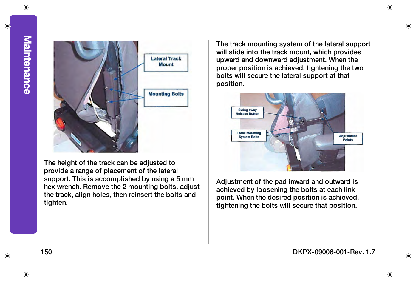 The height of the track can be adjusted toprovide a range of placement of the lateralsupport. This is accomplished by using a 5 mmhex wrench. Remove the 2 mounting bolts, adjustthe track, align holes, then reinsert the bolts andtighten.The track mounting system of the lateral supportwill slide into the track mount, which providesupward and downward adjustment. When theproper position is achieved, tightening the twobolts will secure the lateral support at thatposition.Adjustment of the pad inward and outward isachieved by loosening the bolts at each linkpoint. When the desired position is achieved,tightening the bolts will secure that position.Maintenance150 DKPX-09006-001-Rev. 1.7