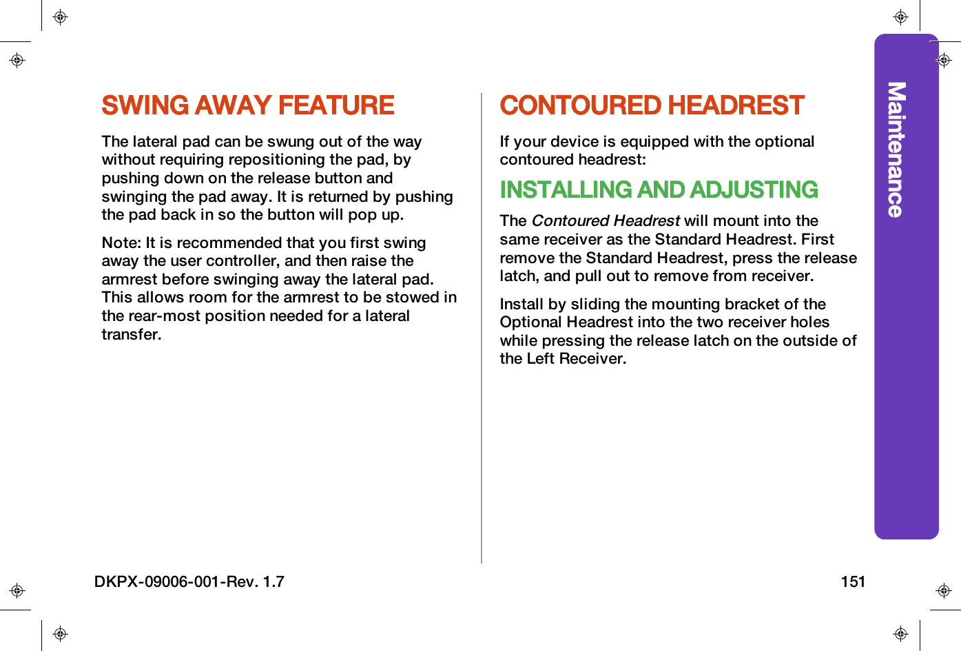 MaintenanceSWING AWAY FEATUREThe lateral pad can be swung out of the waywithout requiring repositioning the pad, bypushing down on the release button andswinging the pad away. It is returned by pushingthe pad back in so the button will pop up.Note: It is recommended that you first swingaway the user controller, and then raise thearmrest before swinging away the lateral pad.This allows room for the armrest to be stowed inthe rear-most position needed for a lateraltransfer.CONTOURED HEADRESTIf your device is equipped with the optionalcontoured headrest:INSTALLING AND ADJUSTINGTheContoured Headrestwill mount into thesame receiver as the Standard Headrest. Firstremove the Standard Headrest, press the releaselatch, and pull out to remove from receiver.Install by sliding the mounting bracket of theOptional Headrest into the two receiver holeswhile pressing the release latch on the outside ofthe Left Receiver.DKPX-09006-001-Rev. 1.7 151