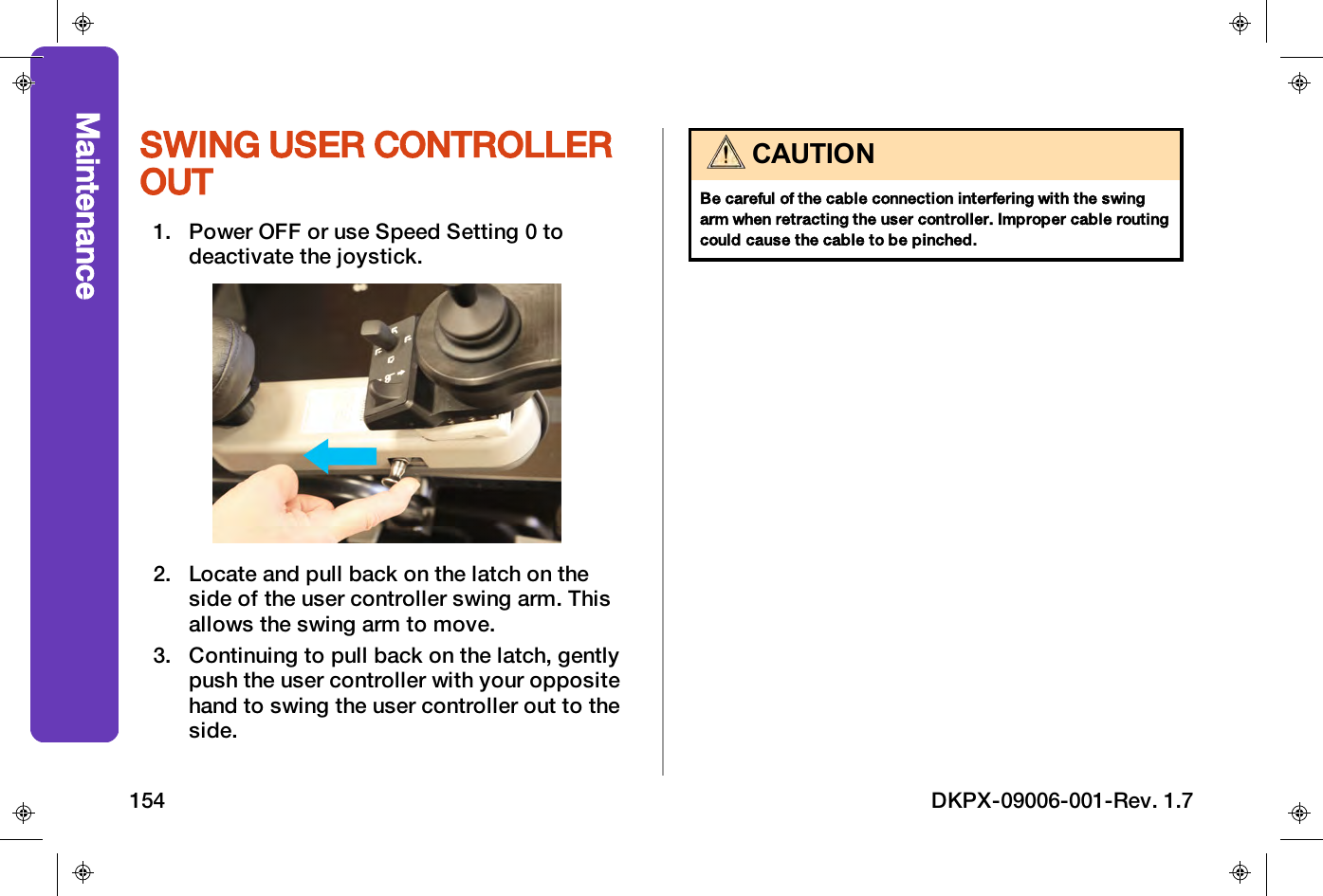 SWING USER CONTROLLEROUT1. Power OFF or use Speed Setting 0 todeactivate the joystick.2. Locate and pull back on the latch on theside of the user controller swing arm. Thisallows the swing arm to move.3. Continuing to pull back on the latch, gentlypush the user controller with your oppositehand to swing the user controller out to theside.CAUTIONBe careful of the cable connection interfering with the swingarm when retracting the user controller. Improper cable routingcould cause the cable to be pinched.Maintenance154 DKPX-09006-001-Rev. 1.7