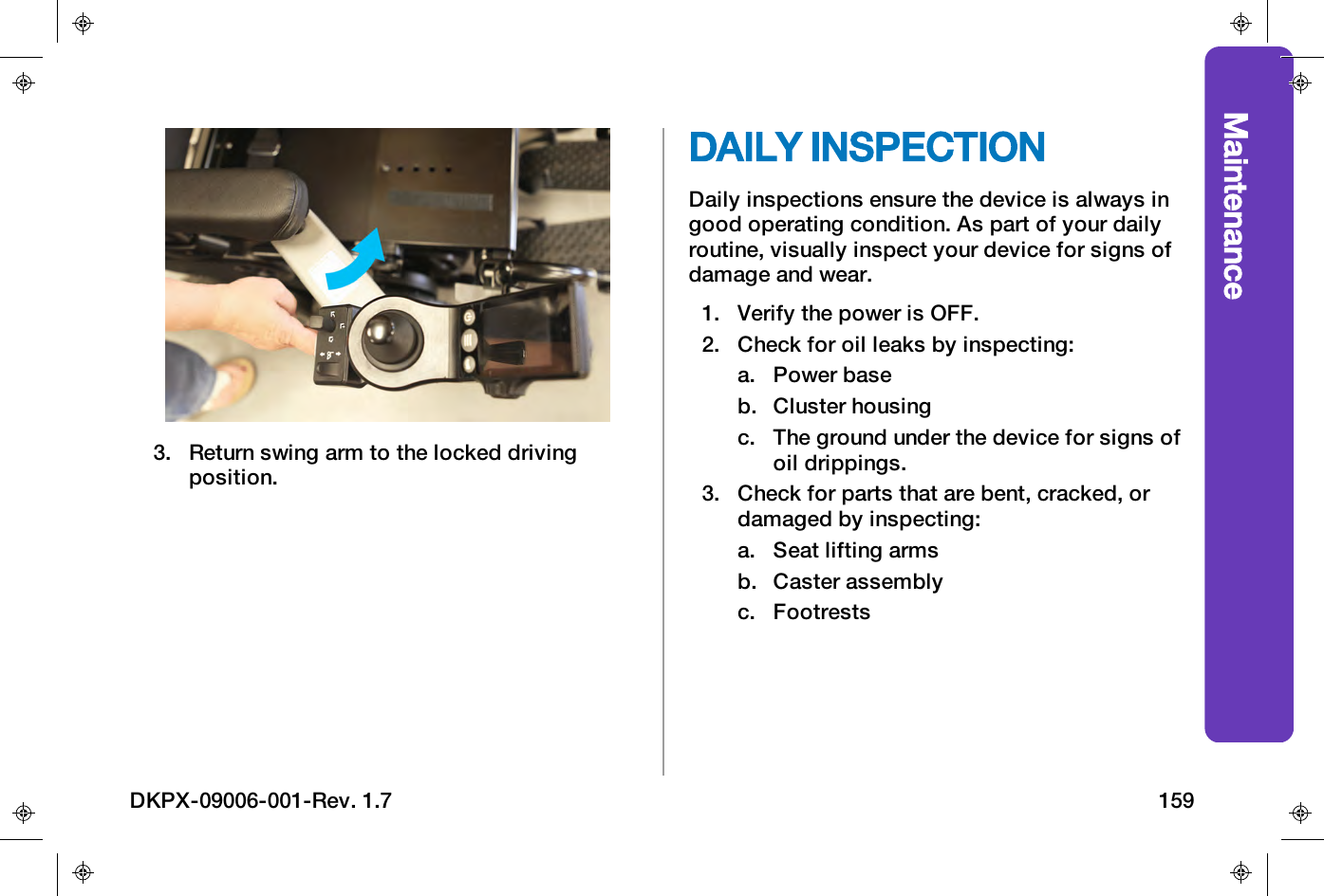 Maintenance3. Return swing arm to the locked drivingposition.DAILY INSPECTIONDaily inspections ensure the device is always ingood operating condition. As part of your dailyroutine, visually inspect your device for signs ofdamage and wear.1. Verify the power is OFF.2. Check for oil leaks by inspecting:a. Power baseb. Cluster housingc. The ground under the device for signs ofoil drippings.3. Check for parts that are bent, cracked, ordamaged by inspecting:a. Seat lifting armsb. Caster assemblyc. FootrestsDKPX-09006-001-Rev. 1.7 159