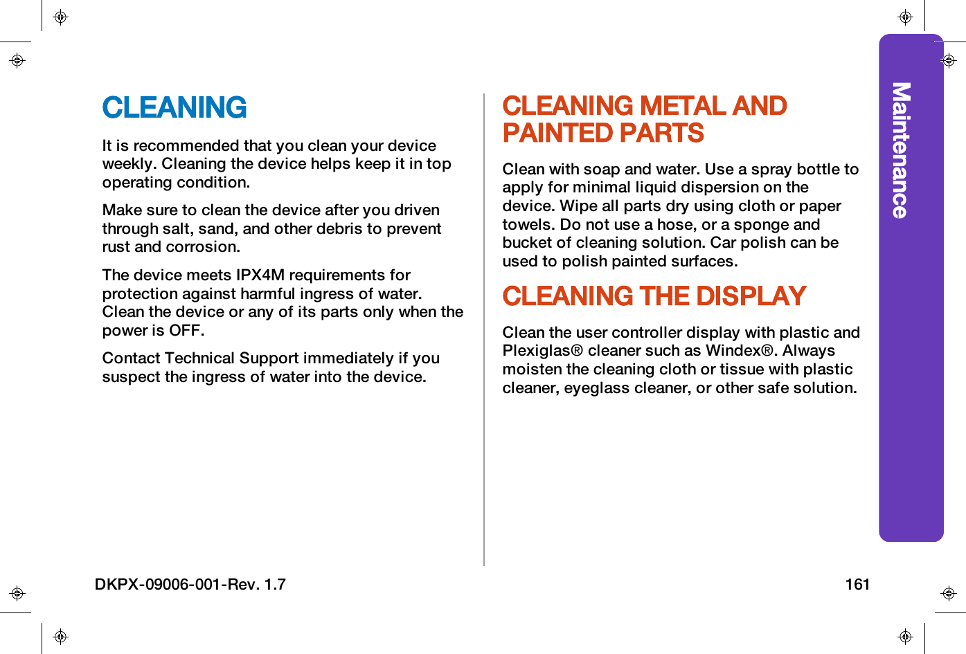 MaintenanceCLEANINGIt is recommended that you clean your deviceweekly. Cleaning the device helps keep it in topoperating condition.Make sure to clean the device after you driventhrough salt, sand, and other debris to preventrust and corrosion.The device meets IPX4M requirements forprotection against harmful ingress of water.Clean the device or any of its parts only when thepower is OFF.Contact Technical Support immediately if yoususpect the ingress of water into the device.CLEANING METAL ANDPAINTED PARTSClean with soap and water. Use a spray bottle toapply for minimal liquid dispersion on thedevice. Wipe all parts dry using cloth or papertowels. Do not use a hose, or a sponge andbucket of cleaning solution. Car polish can beused to polish painted surfaces.CLEANING THE DISPLAYClean the user controller display with plastic andPlexiglas&reg; cleaner such as Windex&reg;. Alwaysmoisten the cleaning cloth or tissue with plasticcleaner, eyeglass cleaner, or other safe solution.DKPX-09006-001-Rev. 1.7 161