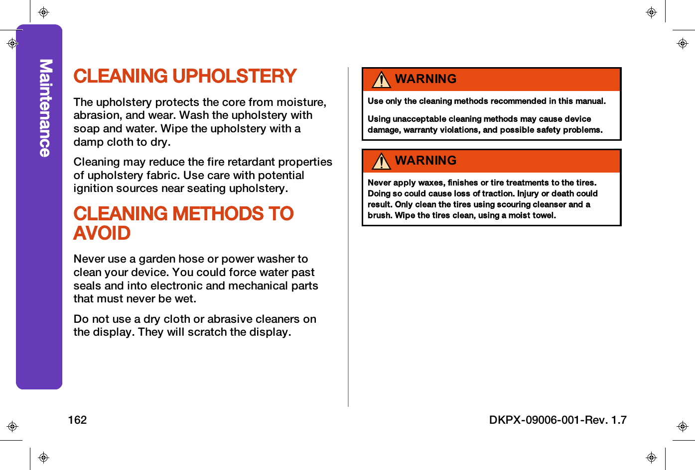 CLEANING UPHOLSTERYThe upholstery protects the core from moisture,abrasion, and wear. Wash the upholstery withsoap and water. Wipe the upholstery with adamp cloth to dry.Cleaning may reduce the fire retardant propertiesof upholstery fabric. Use care with potentialignition sources near seating upholstery.CLEANING METHODS TOAVOIDNever use a garden hose or power washer toclean your device. You could force water pastseals and into electronic and mechanical partsthat must never be wet.Do not use a dry cloth or abrasive cleaners onthe display. They will scratch the display.WARNINGUse only the cleaning methods recommended in this manual.Using unacceptable cleaning methods may cause devicedamage, warranty violations, and possible safety problems.WARNINGNever apply waxes, finishes or tire treatments to the tires.Doing so could cause loss of traction. Injury or death couldresult. Only clean the tires using scouring cleanser and abrush. Wipe the tires clean, using a moist towel.Maintenance162 DKPX-09006-001-Rev. 1.7