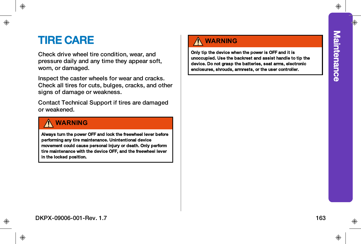 MaintenanceTIRE CARECheck drive wheel tire condition, wear, andpressure daily and any time they appear soft,worn, or damaged.Inspect the caster wheels for wear and cracks.Check all tires for cuts, bulges, cracks, and othersigns of damage or weakness.Contact Technical Support if tires are damagedor weakened.WARNINGAlways turn the power OFF and lock the freewheel lever beforeperforming any tire maintenance. Unintentional devicemovement could cause personal injury or death. Only performtire maintenance with the device OFF, and the freewheel leverin the locked position.WARNINGOnly tip the device when the power is OFF and it isunoccupied. Use the backrest and assist handle to tip thedevice. Do not grasp the batteries, seat arms, electronicenclosures, shrouds, armrests, or the user controller.DKPX-09006-001-Rev. 1.7 163