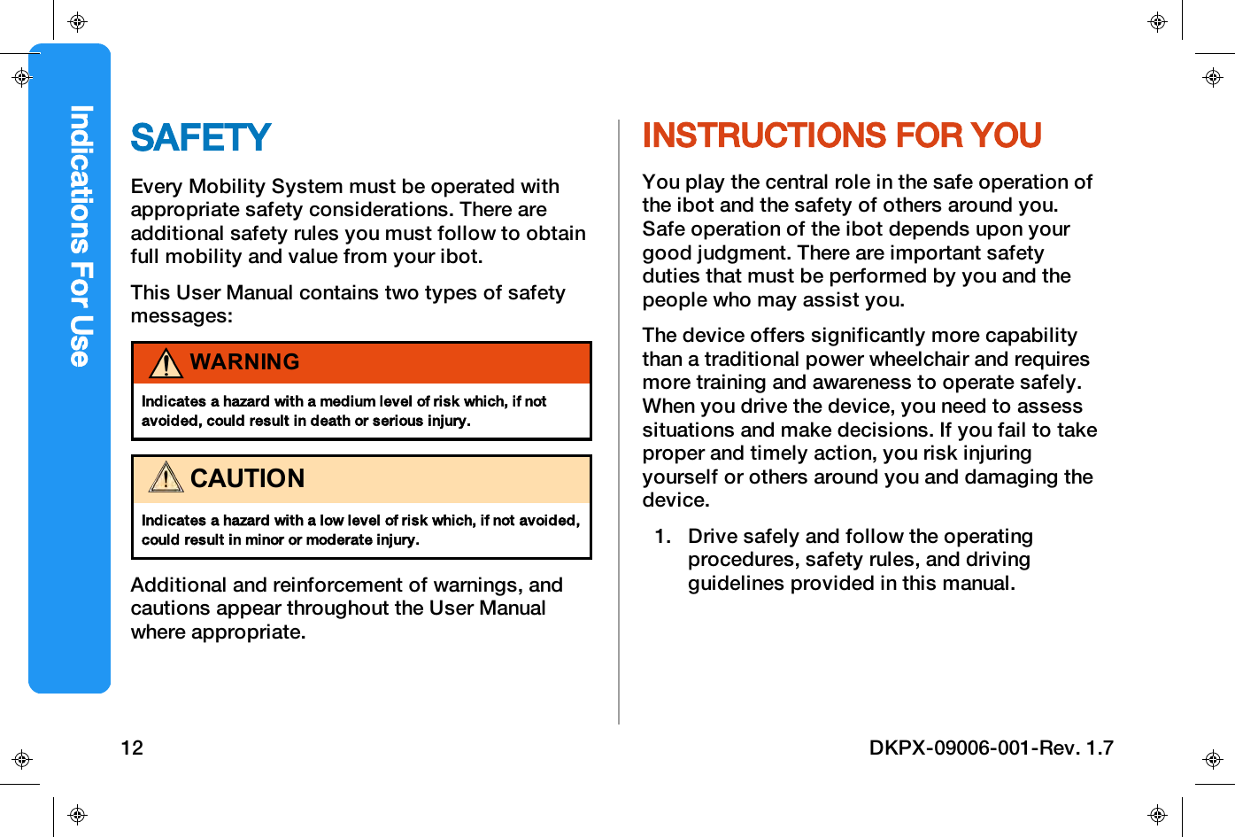 SAFETYEvery Mobility System must be operated withappropriate safety considerations. There areadditional safety rules you must follow to obtainfull mobility and value from your ibot.This User Manual contains two types of safetymessages:WARNINGIndicates a hazard with a medium level of risk which, if notavoided, could result in death or serious injury.CAUTIONIndicates a hazard with a low level of risk which, if not avoided,could result in minor or moderate injury.Additional and reinforcement of warnings, andcautions appear throughout the User Manualwhere appropriate.INSTRUCTIONS FOR YOUYou play the central role in the safe operation ofthe ibot and the safety of others around you.Safe operation of the ibot depends upon yourgood judgment. There are important safetyduties that must be performed by you and thepeople who may assist you.The device offers significantly more capabilitythan a traditional power wheelchair and requiresmore training and awareness to operate safely.When you drive the device, you need to assesssituations and make decisions. If you fail to takeproper and timely action, you risk injuringyourself or others around you and damaging thedevice.1. Drive safely and follow the operatingprocedures, safety rules, and drivingguidelines provided in this manual.Indications For Use12 DKPX-09006-001-Rev. 1.7