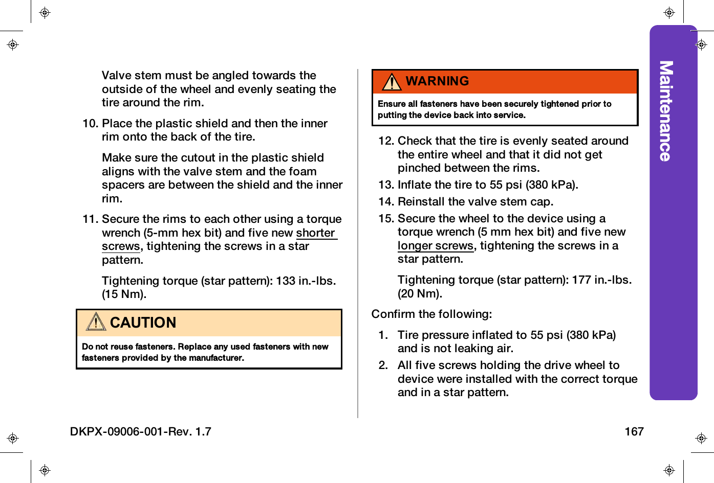 MaintenanceValve stem must be angled towards theoutside of the wheel and evenly seating thetire around the rim.10. Place the plastic shield and then the innerrim onto the back of the tire.Make sure the cutout in the plastic shieldaligns with the valve stem and the foamspacers are between the shield and the innerrim.11. Secure the rims to each other using a torquewrench (5-mm hex bit) and five new shorterscrews, tightening the screws in a starpattern.Tightening torque (star pattern): 133 in.-lbs.(15 Nm).CAUTIONDo not reuse fasteners. Replace any used fasteners with newfasteners provided by the manufacturer.WARNINGEnsure all fasteners have been securely tightened prior toputting the device back into service.12. Check that the tire is evenly seated aroundthe entire wheel and that it did not getpinched between the rims.13. Inflate the tire to 55 psi (380 kPa).14. Reinstall the valve stem cap.15. Secure the wheel to the device using atorque wrench (5 mm hex bit) and five newlonger screws, tightening the screws in astar pattern.Tightening torque (star pattern): 177 in.-lbs.(20 Nm).Confirm the following:1. Tire pressure inflated to 55 psi (380 kPa)and is not leaking air.2. All five screws holding the drive wheel todevice were installed with the correct torqueand in a star pattern.DKPX-09006-001-Rev. 1.7 167