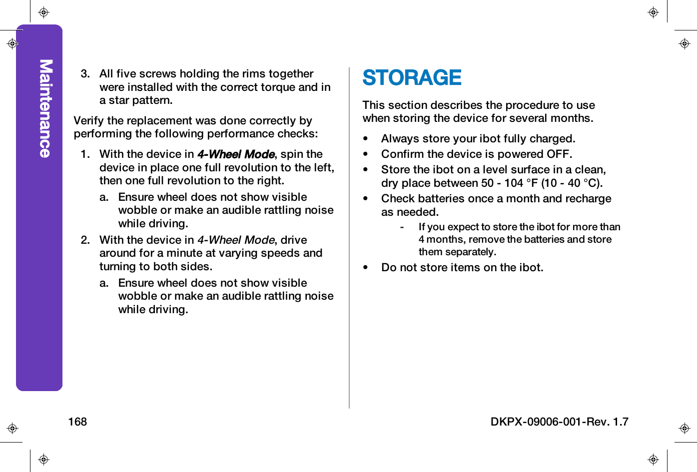 3. All five screws holding the rims togetherwere installed with the correct torque and ina star pattern.Verify the replacement was done correctly byperforming the following performance checks:1. With the device in4-Wheel Mode, spin thedevice in place one full revolution to the left,then one full revolution to the right.a. Ensure wheel does not show visiblewobble or make an audible rattling noisewhile driving.2. With the device in4-Wheel Mode, drivearound for a minute at varying speeds andturning to both sides.a. Ensure wheel does not show visiblewobble or make an audible rattling noisewhile driving.STORAGEThis section describes the procedure to usewhen storing the device for several months.&bull; Always store your ibot fully charged.&bull; Confirm the device is powered OFF.&bull; Store the ibot on a level surface in a clean,dry place between 50 - 104 &deg;F (10 - 40 &deg;C).&bull; Check batteries once a month and rechargeas needed.- If you expect to store the ibot for more than4 months, remove the batteries and storethem separately.&bull; Do not store items on the ibot.Maintenance168 DKPX-09006-001-Rev. 1.7
