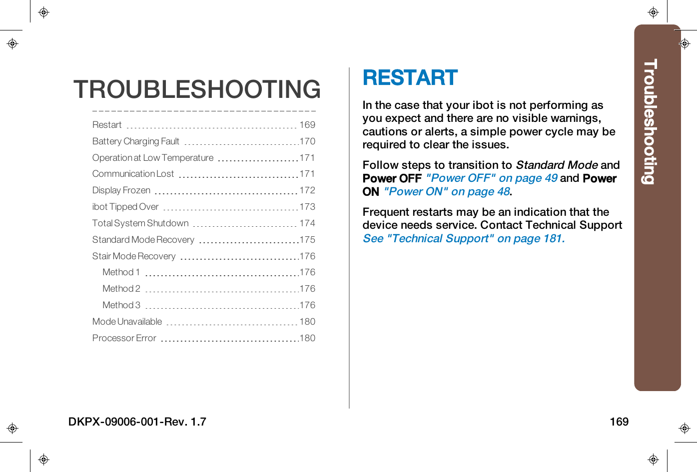 TroubleshootingTROUBLESHOOTINGRestart 169Battery Charging Fault 170Operation at Low Temperature 171Communication Lost 171Display Frozen 172ibot Tipped Over 173Total System Shutdown 174Standard Mode Recovery 175Stair Mode Recovery 176Method 1 176Method 2 176Method 3 176Mode Unavailable 180Processor Error 180RESTARTIn the case that your ibot is not performing asyou expect and there are no visible warnings,cautions or alerts, a simple power cycle may berequired to clear the issues.Follow steps to transition toStandard ModeandPower OFF"Power OFF" on page49and PowerON"Power ON" on page48.Frequent restarts may be an indication that thedevice needs service. Contact Technical SupportSee "Technical Support" on page181.DKPX-09006-001-Rev. 1.7 169