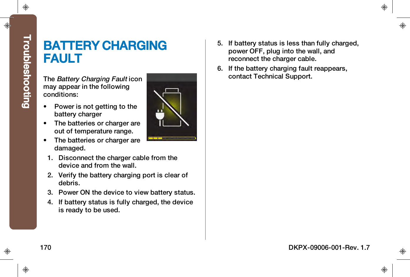 BATTERY CHARGINGFAULTTheBattery Charging Faulticonmay appear in the followingconditions:&bull; Power is not getting to thebattery charger&bull; The batteries or charger areout of temperature range.&bull; The batteries or charger aredamaged.1. Disconnect the charger cable from thedevice and from the wall.2. Verify the battery charging port is clear ofdebris.3. Power ON the device to view battery status.4. If battery status is fully charged, the deviceis ready to be used.5. If battery status is less than fully charged,power OFF, plug into the wall, andreconnect the charger cable.6. If the battery charging fault reappears,contact Technical Support.Troubleshooting170 DKPX-09006-001-Rev. 1.7