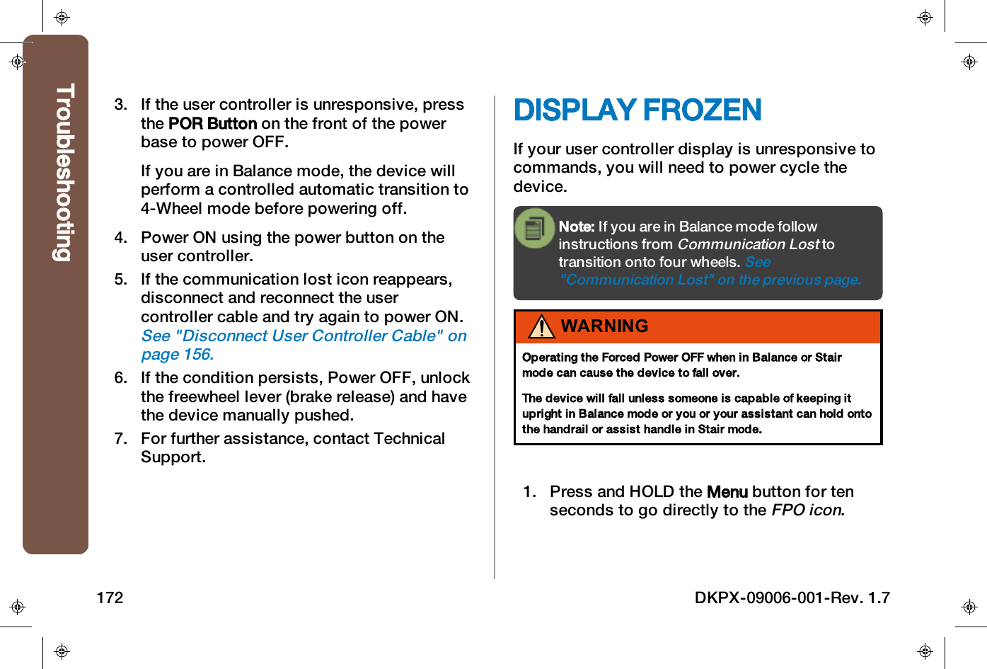 3. If the user controller is unresponsive, pressthe POR Button on the front of the powerbase to power OFF.If you are in Balance mode, the device willperform a controlled automatic transition to4-Wheel mode before powering off.4. Power ON using the power button on theuser controller.5. If the communication lost icon reappears,disconnect and reconnect the usercontroller cable and try again to power ON.See "Disconnect User Controller Cable" onpage156.6. If the condition persists, Power OFF, unlockthe freewheel lever (brake release) and havethe device manually pushed.7. For further assistance, contact TechnicalSupport.DISPLAY FROZENIf your user controller display is unresponsive tocommands, you will need to power cycle thedevice.Note: If you are in Balance mode followinstructions fromCommunication Losttotransition onto four wheels.See"Communication Lost" on the previous page.WARNINGOperating the Forced Power OFF when in Balance or Stairmode can cause the device to fall over.The device will fall unless someone is capable of keeping itupright in Balance mode or you or your assistant can hold ontothe handrail or assist handle in Stair mode.1. Press and HOLDthe Menu button for tenseconds to go directly to theFPO icon.Troubleshooting172 DKPX-09006-001-Rev. 1.7