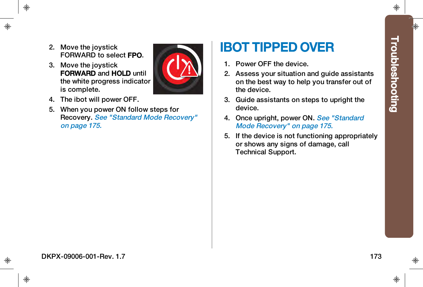 Troubleshooting2. Move the joystickFORWARD to select FPO.3. Move the joystickFORWARD and HOLD untilthe white progress indicatoris complete.4. The ibot will power OFF.5. When you power ON follow steps forRecovery.See "Standard Mode Recovery"on page175.IBOT TIPPED OVER1. Power OFF the device.2. Assess your situation and guide assistantson the best way to help you transfer out ofthe device.3. Guide assistants on steps to upright thedevice.4. Once upright, power ON.See "StandardMode Recovery" on page175.5. If the device is not functioning appropriatelyor shows any signs of damage, callTechnical Support.DKPX-09006-001-Rev. 1.7 173