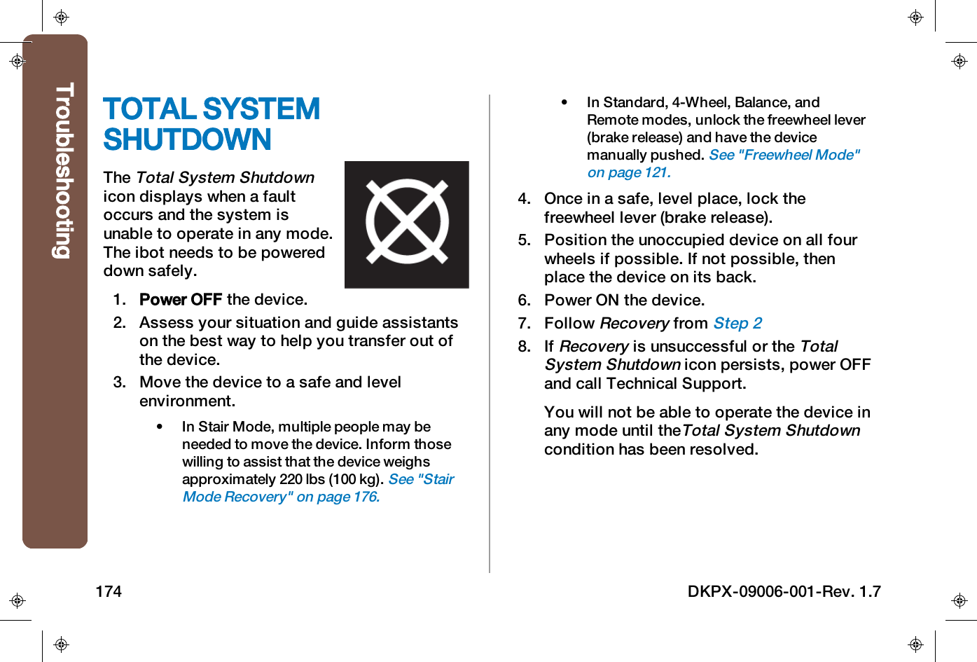 TOTAL SYSTEMSHUTDOWNTheTotal System Shutdownicon displays when a faultoccurs and the system isunable to operate in any mode.The ibot needs to be powereddown safely.1. Power OFF the device.2. Assess your situation and guide assistantson the best way to help you transfer out ofthe device.3. Move the device to a safe and levelenvironment.&bull; In Stair Mode, multiple people may beneeded to move the device. Inform thosewilling to assist that the device weighsapproximately 220 lbs (100 kg).See "StairMode Recovery" on page176.&bull; In Standard, 4-Wheel, Balance, andRemote modes, unlock the freewheel lever(brake release) and have the devicemanually pushed.See "Freewheel Mode"on page121.4. Once in a safe, level place, lock thefreewheel lever (brake release).5. Position the unoccupied device on all fourwheels if possible. If not possible, thenplace the device on its back.6. Power ON the device.7. FollowRecoveryfromStep 28. IfRecoveryis unsuccessful or theTotalSystem Shutdownicon persists, power OFFand call Technical Support.You will not be able to operate the device inany mode until theTotal System Shutdowncondition has been resolved.Troubleshooting174 DKPX-09006-001-Rev. 1.7