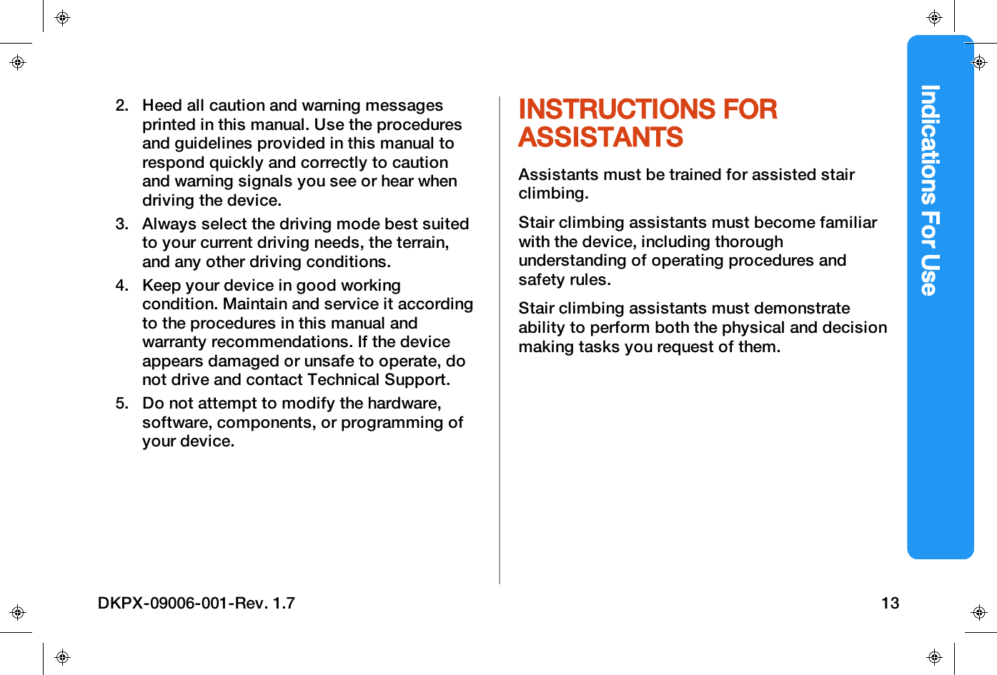 Indications For Use2. Heed all caution and warning messagesprinted in this manual. Use the proceduresand guidelines provided in this manual torespond quickly and correctly to cautionand warning signals you see or hear whendriving the device.3. Always select the driving mode best suitedto your current driving needs, the terrain,and any other driving conditions.4. Keep your device in good workingcondition. Maintain and service it accordingto the procedures in this manual andwarranty recommendations. If the deviceappears damaged or unsafe to operate, donot drive and contact Technical Support.5. Do not attempt to modify the hardware,software, components, or programming ofyour device.INSTRUCTIONS FORASSISTANTSAssistants must be trained for assisted stairclimbing.Stair climbing assistants must become familiarwith the device, including thoroughunderstanding of operating procedures andsafety rules.Stair climbing assistants must demonstrateability to perform both the physical and decisionmaking tasks you request of them.DKPX-09006-001-Rev. 1.7 13