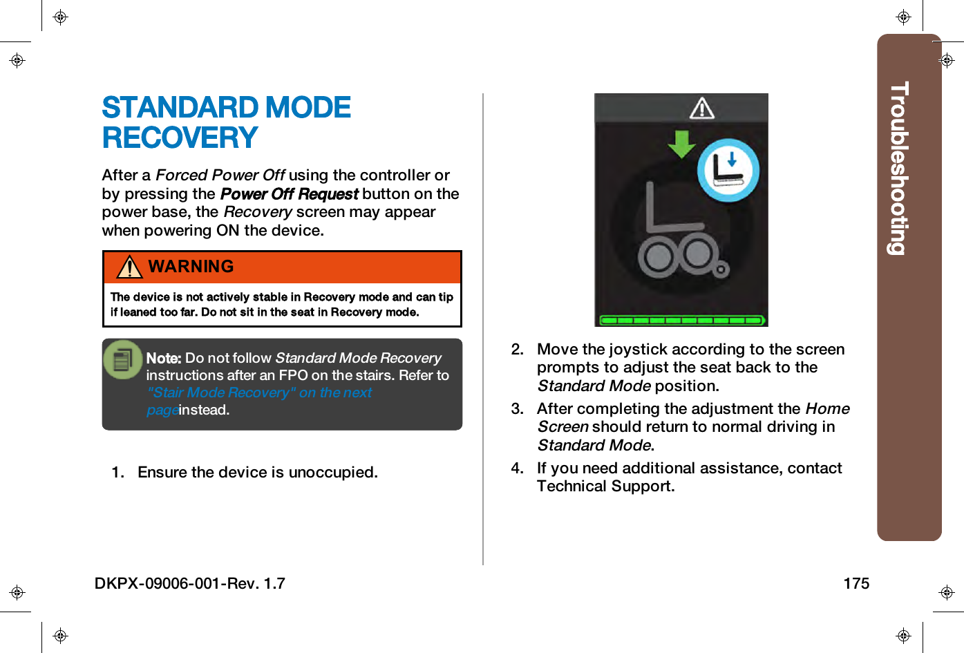 TroubleshootingSTANDARD MODERECOVERYAfter aForced Power Offusing the controller orby pressing thePower Off Requestbutton on thepower base, theRecoveryscreen may appearwhen powering ON the device.WARNINGThe device is not actively stable in Recovery mode and can tipif leaned too far. Do not sit in the seat in Recovery mode.Note: Do not followStandard Mode Recoveryinstructions after an FPO on the stairs. Refer to"Stair Mode Recovery" on the nextpageinstead.1. Ensure the device is unoccupied.2. Move the joystick according to the screenprompts to adjust the seat back to theStandard Modeposition.3. After completing the adjustment theHomeScreenshould return to normal driving inStandard Mode.4. If you need additional assistance, contactTechnical Support.DKPX-09006-001-Rev. 1.7 175