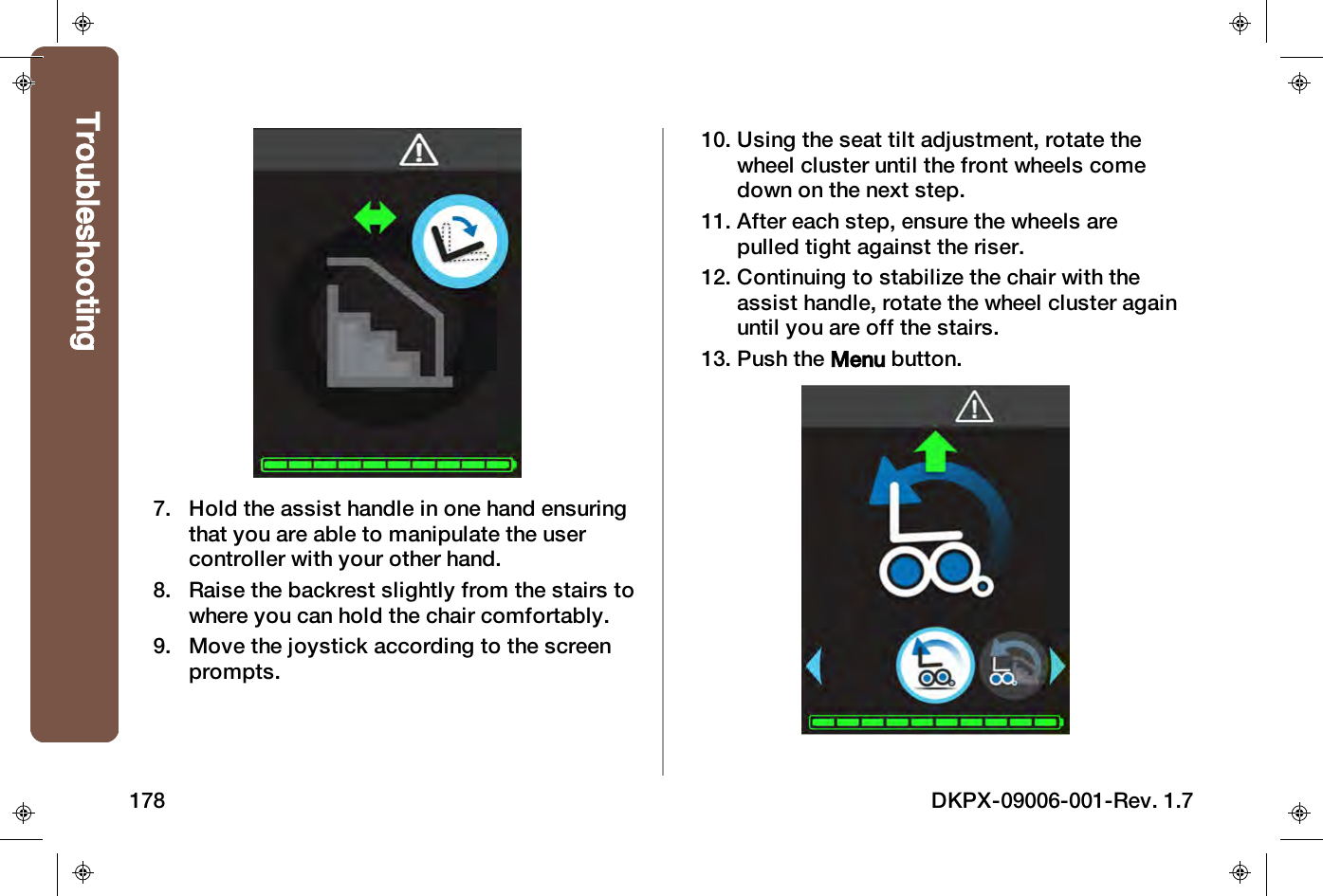 7. Hold the assist handle in one hand ensuringthat you are able to manipulate the usercontroller with your other hand.8. Raise the backrest slightly from the stairs towhere you can hold the chair comfortably.9. Move the joystick according to the screenprompts.10. Using the seat tilt adjustment, rotate thewheel cluster until the front wheels comedown on the next step.11. After each step, ensure the wheels arepulled tight against the riser.12. Continuing to stabilize the chair with theassist handle, rotate the wheel cluster againuntil you are off the stairs.13. Push the Menu button.Troubleshooting178 DKPX-09006-001-Rev. 1.7