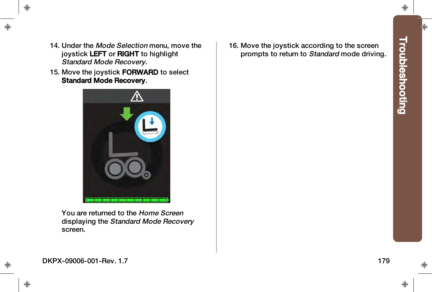 Troubleshooting14. Under theMode Selectionmenu, move thejoystick LEFT or RIGHT to highlightStandard Mode Recovery.15. Move the joystick FORWARD to selectStandard Mode Recovery.You are returned to theHome Screendisplaying theStandard Mode Recoveryscreen.16. Move the joystick according to the screenprompts to return toStandardmode driving.DKPX-09006-001-Rev. 1.7 179