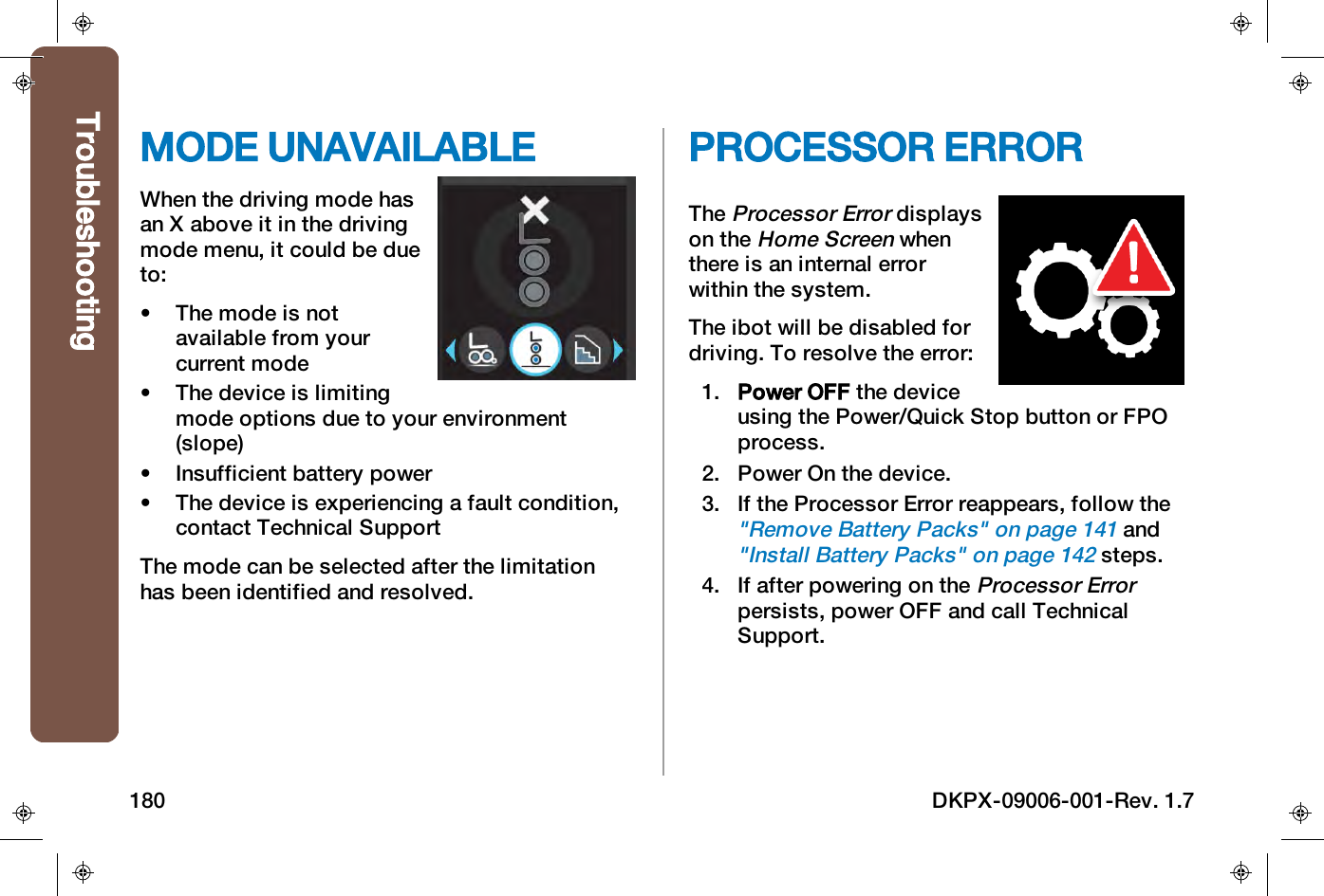 MODE UNAVAILABLEWhen the driving mode hasan X above it in the drivingmode menu, it could be dueto:&bull; The mode is notavailable from yourcurrent mode&bull; The device is limitingmode options due to your environment(slope)&bull; Insufficient battery power&bull; The device is experiencing a fault condition,contact Technical SupportThe mode can be selected after the limitationhas been identified and resolved.PROCESSOR ERRORTheProcessor Errordisplayson theHome Screenwhenthere is an internal errorwithin the system.The ibot will be disabled fordriving. To resolve the error:1. Power OFF the deviceusing the Power/Quick Stop button or FPOprocess.2. Power On the device.3. If the Processor Error reappears, follow the"Remove Battery Packs" on page141and"Install Battery Packs" on page142steps.4. If after powering on theProcessor Errorpersists, power OFF and call TechnicalSupport.Troubleshooting180 DKPX-09006-001-Rev. 1.7