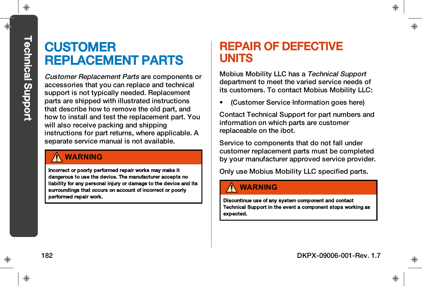 CUSTOMERREPLACEMENT PARTSCustomer Replacement Partsare components oraccessories that you can replace and technicalsupport is not typically needed. Replacementparts are shipped with illustrated instructionsthat describe how to remove the old part, andhow to install and test the replacement part. Youwill also receive packing and shippinginstructions for part returns, where applicable. Aseparate service manual is not available.WARNINGIncorrect or poorly performed repair works may make itdangerous to use the device. The manufacturer accepts noliability for any personal injury or damage to the device and itssurroundings that occurs on account of incorrect or poorlyperformed repair work.REPAIR OF DEFECTIVEUNITSMobius Mobility LLC has aTechnical Supportdepartment to meet the varied service needs ofits customers. To contact Mobius Mobility LLC:&bull; (Customer Service Information goes here)Contact Technical Support for part numbers andinformation on which parts are customerreplaceable on the ibot.Service to components that do not fall undercustomer replacement parts must be completedby your manufacturer approved service provider.Only use Mobius Mobility LLC specified parts.WARNINGDiscontinue use of any system component and contactTechnical Support in the event a component stops working asexpected.182 DKPX-09006-001-Rev. 1.7Technical Support