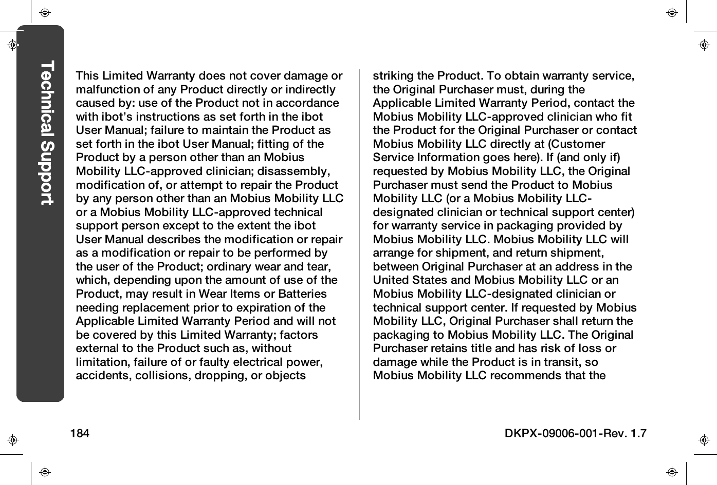 This Limited Warranty does not cover damage ormalfunction of any Product directly or indirectlycaused by: use of the Product not in accordancewith ibot&rsquo;s instructions as set forth in the ibotUser Manual; failure to maintain the Product asset forth in the ibot User Manual; fitting of theProduct by a person other than an MobiusMobility LLC-approved clinician; disassembly,modification of, or attempt to repair the Productby any person other than an Mobius Mobility LLCor a Mobius Mobility LLC-approved technicalsupport person except to the extent the ibotUser Manual describes the modification or repairas a modification or repair to be performed bythe user of the Product; ordinary wear and tear,which, depending upon the amount of use of theProduct, may result in Wear Items or Batteriesneeding replacement prior to expiration of theApplicable Limited Warranty Period and will notbe covered by this Limited Warranty; factorsexternal to the Product such as, withoutlimitation, failure of or faulty electrical power,accidents, collisions, dropping, or objectsstriking the Product. To obtain warranty service,the Original Purchaser must, during theApplicable Limited Warranty Period, contact theMobius Mobility LLC-approved clinician who fitthe Product for the Original Purchaser or contactMobius Mobility LLC directly at (CustomerService Information goes here). If (and only if)requested by Mobius Mobility LLC, the OriginalPurchaser must send the Product to MobiusMobility LLC (or a Mobius Mobility LLC-designated clinician or technical support center)for warranty service in packaging provided byMobius Mobility LLC. Mobius Mobility LLC willarrange for shipment, and return shipment,between Original Purchaser at an address in theUnited States and Mobius Mobility LLC or anMobius Mobility LLC-designated clinician ortechnical support center. If requested by MobiusMobility LLC, Original Purchaser shall return thepackaging to Mobius Mobility LLC. The OriginalPurchaser retains title and has risk of loss ordamage while the Product is in transit, soMobius Mobility LLC recommends that the184 DKPX-09006-001-Rev. 1.7Technical Support